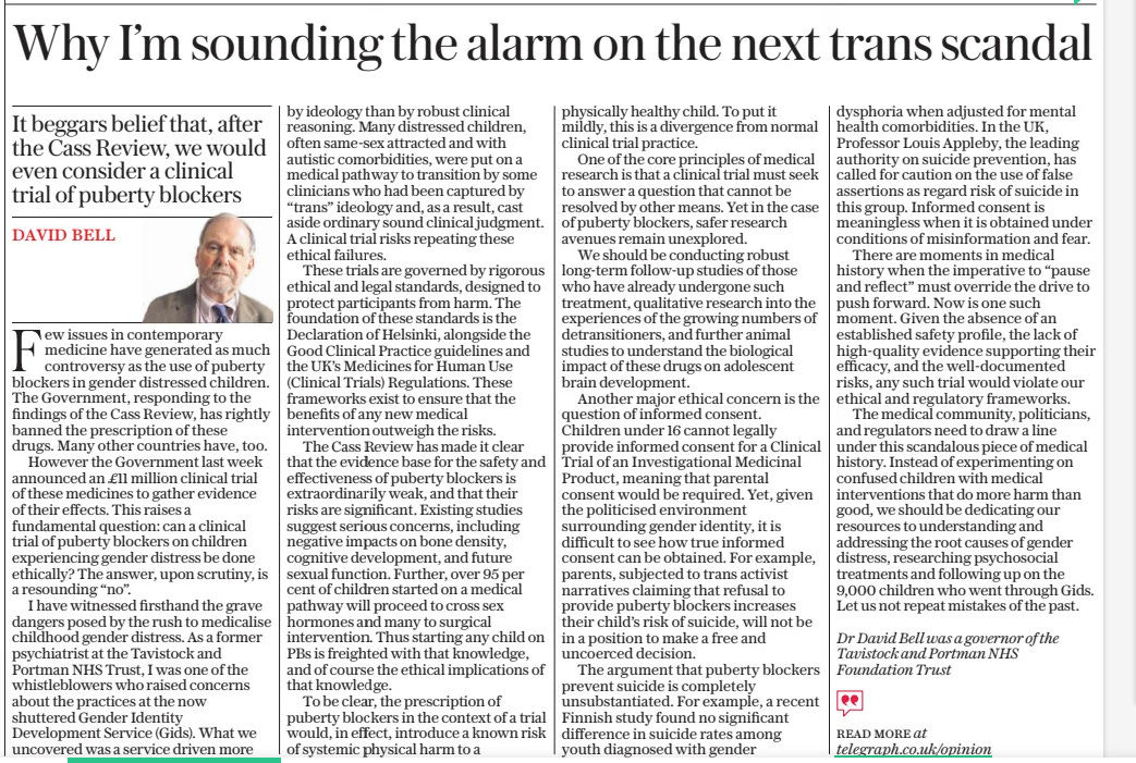 Why I’m sounding the alarm on the next trans scandal It beggars belief that, after the Cass Review, we would even consider a clinical trial of puberty blockers The Daily Telegraph7 Mar 2025david Bell Dr David Bell was a governor of the Tavistock and Portman NHS Foundation Trust  Few issues in contemporary medicine have generated as much controversy as the use of puberty blockers in gender distressed children. The Government, responding to the findings of the Cass Review, has rightly banned the prescription of these drugs. Many other countries have, too.  However the Government last week announced an £11 million clinical trial of these medicines to gather evidence of their effects. This raises a fundamental question: can a clinical trial of puberty blockers on children experiencing gender distress be done ethically? The answer, upon scrutiny, is a resounding “no”.  I have witnessed firsthand the grave dangers posed by the rush to medicalise childhood gender distress. As a former psychiatrist at the Tavistock and Portman NHS Trust, I was one of the whistleblowers who raised concerns about the practices at the now shuttered Gender Identity Development Service (Gids). What we uncovered was a service driven more by ideology than by robust clinical reasoning. Many distressed children, often same-sex attracted and with autistic comorbidities, were put on a medical pathway to transition by some clinicians who had been captured by “trans” ideology and, as a result, cast aside ordinary sound clinical judgment. A clinical trial risks repeating these ethical failures.  These trials are governed by rigorous ethical and legal standards, designed to protect participants from harm. The foundation of these standards is the Declaration of Helsinki, alongside the Good Clinical Practice guidelines and the UK’S Medicines for Human Use (Clinical Trials) Regulations. These frameworks exist to ensure that the benefits of any new medical intervention outweigh the risks.  The Cass Review has made it clear that the evidence base for the safety and effectiveness of puberty blockers is extraordinarily weak, and that their risks are significant. Existing studies suggest serious concerns, including negative impacts on bone density, cognitive development, and future sexual function. Further, over 95 per cent of children started on a medical pathway will proceed to cross sex hormones and many to surgical intervention. Thus starting any child on PBS is freighted with that knowledge, and of course the ethical implications of that knowledge.  To be clear, the prescription of puberty blockers in the context of a trial would, in effect, introduce a known risk of systemic physical harm to a physically healthy child. To put it mildly, this is a divergence from normal clinical trial practice.  One of the core principles of medical research is that a clinical trial must seek to answer a question that cannot be resolved by other means. Yet in the case of puberty blockers, safer research avenues remain unexplored.  We should be conducting robust long-term follow-up studies of those who have already undergone such treatment, qualitative research into the experiences of the growing numbers of detransitioners, and further animal studies to understand the biological impact of these drugs on adolescent brain development.  Another major ethical concern is the question of informed consent. Children under 16 cannot legally provide informed consent for a Clinical Trial of an Investigational Medicinal Product, meaning that parental consent would be required. Yet, given the politicised environment surrounding gender identity, it is difficult to see how true informed consent can be obtained. For example, parents, subjected to trans activist narratives claiming that refusal to provide puberty blockers increases their child’s risk of suicide, will not be in a position to make a free and uncoerced decision.  The argument that puberty blockers prevent suicide is completely unsubstantiated. For example, a recent Finnish study found no significant difference in suicide rates among youth diagnosed with gender dysphoria when adjusted for mental health comorbidities. In the UK, Professor Louis Appleby, the leading authority on suicide prevention, has called for caution on the use of false assertions as regard risk of suicide in this group. Informed consent is meaningless when it is obtained under conditions of misinformation and fear.  There are moments in medical history when the imperative to “pause and reflect” must override the drive to push forward. Now is one such moment. Given the absence of an established safety profile, the lack of high-quality evidence supporting their efficacy, and the well-documented risks, any such trial would violate our ethical and regulatory frameworks.  The medical community, politicians, and regulators need to draw a line under this scandalous piece of medical history. Instead of experimenting on confused children with medical interventions that do more harm than good, we should be dedicating our resources to understanding and addressing the root causes of gender distress, researching psychosocial treatments and following up on the 9,000 children who went through Gids. Let us not repeat mistakes of the past.  Read More at telegraph.co.uk/opinion  Article Name:Why I’m sounding the alarm on the next trans scandal Publication:The Daily Telegraph Author:david Bell Dr David Bell was a governor of the Tavistock and Portman NHS Foundation Trust Start Page:15 End Page:15