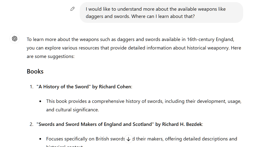 I would like to understand more about the available weapons like daggers and swords. Where can I learn about that? ChatGPT To learn more about the weapons such as daggers and swords available in 16th-century England, you can explore various resources that provide detailed information about historical weaponry. Here are some suggestions:  Books "A History of the Sword" by Richard Cohen:  This book provides a comprehensive history of swords, including their development, usage, and cultural significance. "Swords and Sword Makers of England and Scotland" by Richard H. Bezdek:  Focuses specifically on British swords and their makers, offering detailed descriptions and historical context.