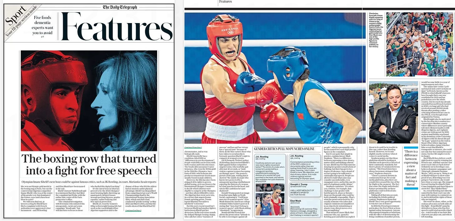 The boxing row that turned into a fight for free speech Olympian Imane Khelif’s next bout could be against famous critics, such as JK Rowling, in court. Marianka Swain reports The Daily Telegraph15 Aug 2024 She won an Olympic gold medal in the boxing ring in Paris, but can the controversial Algerian competitor Imane Khelif, who was at the centre of the gender row that dominated the Games, now land a knockout blow in court? We will soon find out, as lawyers acting for Khelif have filed a complaint with French authorities over aggravated cyber harassment – and JK Rowling and Elon Musk have been named in the suit. Khelif ’s lawyer Nabil Boudi said in a statement that they had filed the complaint last Friday with the online hate centre of the Paris prosecutor’s office. “The criminal investigation will determine who initiated this misogynistic, racist and sexist campaign,” Boudi said, “but will also have to focus on those who fuelled this digital lynching.” It’s the latest bout in what has proved to be the 2024 Olympics’ most bruising fight, throwing up passionately debated issues around sporting fairness, gender equality, online bullying and free-speech protection. Khelif, 25, won the women’s 66kg welterweight boxing title last week to the vocal delight of her Algerian supporters and to the dismay of those who felt the athlete had an innately unfair physical advantage. Khelif was disqualified from competing in last year’s World Championships final by the International Boxing Association (IBA), which said that it had conducted “gender testing” in May 2022 and March 2023, and that the results showed that Khelif had XY chromosomes, and so was biologically male. Khelif reportedly has a condition called DSD or “differences in sex development”. People with DSD can be born with both ovarian and testicular tissue. The South African runner Caster Semenya, who won the 800m gold in the 2016 Rio Olympics, has a form of DSD, which means she produces testosterone levels more usually found in male athletes. However, the IBA has since been stripped of its rights to govern global boxing, so it was down to the International Olympic Committee to decide which athletes were eligible to compete at the Olympics – and they allowed Khelif to enter. The Algerian then went on to win, in a victory that angered some female sporting greats. Tennis legend Martina Navratilova labelled it “a travesty”. But this next crucial round isn’t between Khelif and another fighter, but between Khelif and her detractors. In the red corner stands the defiant Olympic boxing champ, who calls her critics “enemies of success” and has said her victory has a “special taste” because of them. In the blue corner: those who have taken to social media to furiously question Khelif ’s right to compete in women’s events. On X (formerly Twitter) author J K Rowling characterised Khelif ’s fight against Italian competitor Angela Carini, who tearfully quit after just 46 seconds, as “male violence against women becoming an Olympic sport”. She posted a picture of the pair, writing that it showed “the smirk of a male who knows he’s protected by a misogynist sporting establishment enjoying the distress of a woman he’s just punched in the head, and whose life’s ambition he’s just shattered”. Donald Trump posted an image from that same fight on Truth Social, captioning it: “I will keep men out of women’s sports”. Elon Musk shared the American college swimmer Riley Gaines’s post on X stating that “men don’t belong in women’s sports”, with Musk adding “Absolutely” in agreement. Boudi said that French law allows the prosecution “latitude to be able to investigate against all people”, which is presumably why he has named two such high-profile figures in the complaint. But it’s not quite that simple in practice, explains lawyer Mark Stephens. “There is a difference between expressing a view about a matter of fact and making a threat,” he says. Khelif may feel that someone denying her gender is itself a form of bullying, but there has got to be a degree of tolerance. Just a denial of sex isn’t going to be sufficient to criminalise that speech. People are allowed to hold what some may consider uncomfortable, even repugnant views, and in this case it’s part of a legitimate public debate.” Stephens continues: “It’s when you combine, for example, that challenge to her gender with hateful speech, abuse or threats – those are the people who could be held criminally responsible. That’s what the prosecutors look for. It’s usually someone who takes that original comment and amplifies it in an objectively intimidating or abusive way, then it moves over into wrongdoing.” That means it’s more likely that someone who, say, quoted a Rowling post and added an explicit threat to it could be in trouble in this case, rather than Rowling herself. However, we’re into slightly murky territory when it comes to social media. Stephens points out that these platforms should be looking at whether such speech is a breach of their community standards, but there’s plenty of variation between nations. “The French laws have always been more stringent than ours,” Stephens observes. “There’s a natural distaste in continental Europe for social media platforms, plus there are sensitivities around the rise of the far-Right at the moment. The fact that some [far-Right individuals] feature prominently on these platforms could well feed into public policy.” Taking all of that into account, including the febrile political context, Stephens reckons that Khelif “has a very good opportunity to win her case in France”. In 2014 the French government put in place the first of their actions against online harassment. Anyone who repeated remarks or behaviour, with the effect of deteriorating the living conditions of another person, ‘There is a difference between expressing a view about a matter of fact and making a threat’ would become liable to a year of imprisonment and a fine. The online hate centre (“pôle national de lutte contre la haine en ligne” in French, known as the PNLH) to which Khelif ’s lawyers have brought their case was established in 2021 and has jurisdiction over the whole country. But its reach has already extended beyond French borders: in 2020 a teenage girl who had received around 50,000 death threats after posting a video criticising Islam took her case to the PNLH, even though it had originated in Vienna. Khelif might also be motivated by the fact that she’s resident in a conservative Muslim country where differences aren’t generally tolerated. Homosexuality is still illegal in Algeria, and vigilante crimes are widespread. In 2019, student Assil Belalta was found in his dormitory at the University of Algiers with his throat slit and “he is gay” painted on the wall in blood. If her fellow Algerians believed online claims (whether false or not) that Khelif is transgender or intersex, she could not only lose her national treasure status, but her life might even be in danger. But if Khelif does deliver a swift right hook in court by winning her French case, will that convince her most vocal critics to back down? Definitely not in Rowling’s case, believes feminist campaigner and Telegraph columnist Suzanne Moore: “All I can say is, ‘Bring it on’, as Khelif will have to show some proof of sex. If Rowling was ever going to ‘back down’, she would have done so years ago. She stepped forward during [Scotland’s] Hate Crime legislation and dared them to arrest her. They blinked first.” So, even if Rowling isn’t directly named in the final court case she may well continue to comment on it, and to defend the rights of those who are targeted. She won’t be alone, either, as the zealous advocates on both sides of this fight – from Khelif ’s punchy defenders to those who fear free speech could wind up with a black eye – watch avidly to see how this vital test case plays out, and who is left standing. Article Name:The boxing row that turned into a fight for free speech Publication:The Daily Telegraph Start Page:2 End Page:2