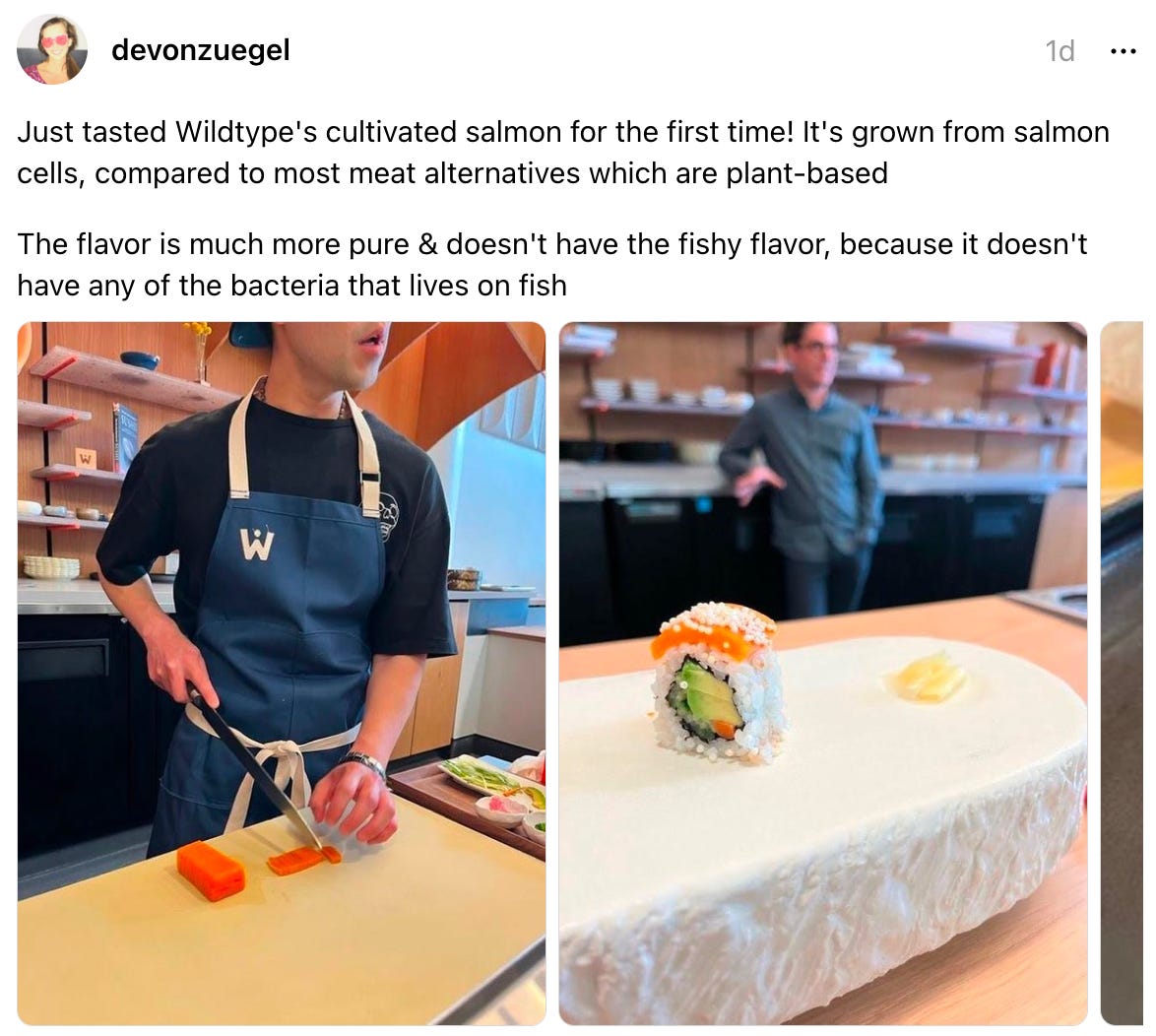  devonzuegel 1d Just tasted Wildtype's cultivated salmon for the first time! It's grown from salmon cells, compared to most meat alternatives which are plant-based  The flavor is much more pure & doesn't have the fishy flavor, because it doesn't have any of the bacteria that lives on fish