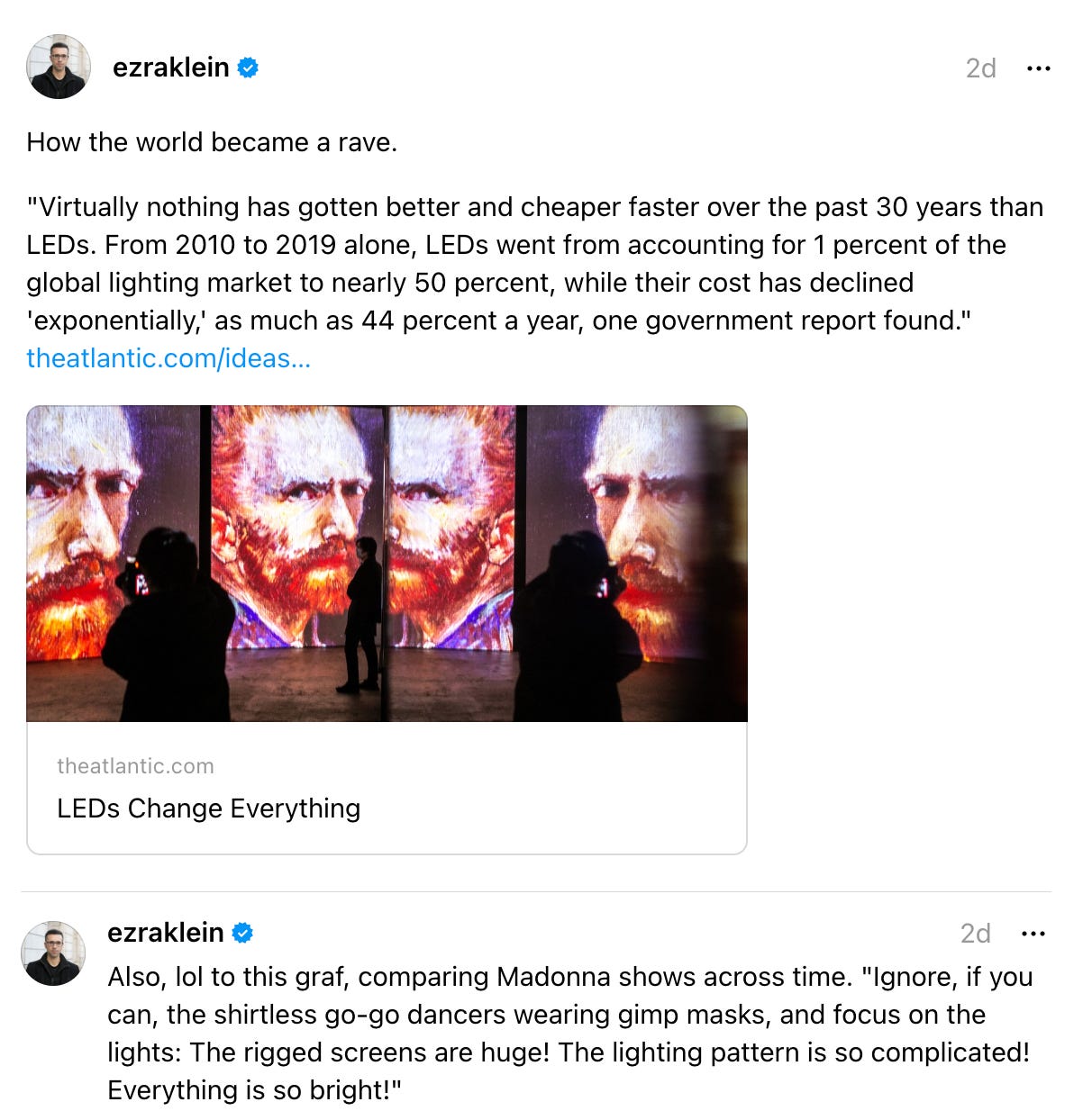 ezraklein 2d How the world became a rave. "Virtually nothing has gotten better and cheaper faster over the past 30 years than LEDs. From 2010 to 2019 alone, LEDs went from accounting for 1 percent of the global lighting market to nearly 50 percent, while their cost has declined 'exponentially,' as much as 44 percent a year, one government report found." theatlantic.com/ideas… LEDs Change Everything theatlantic.com LEDs Change Everything 10  replies  ·  ezraklein 2d Also, lol to this graf, comparing Madonna shows across time. "Ignore, if you can, the shirtless go-go dancers wearing gimp masks, and focus on the lights: The rigged screens are huge! The lighting pattern is so complicated! Everything is so bright!"