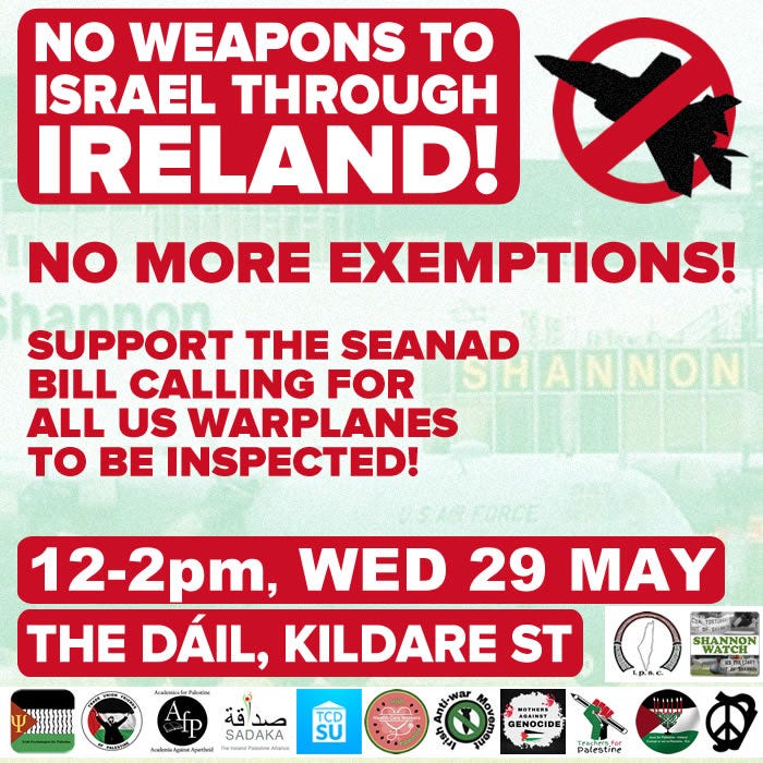 No weapons to Israel through Ireland. No more exemptions! Support the Seanad Bill calling for all US warplanes to be inspected! 12 - 2pm, Wed 29 May. The DAIL, Kildare Street. 
