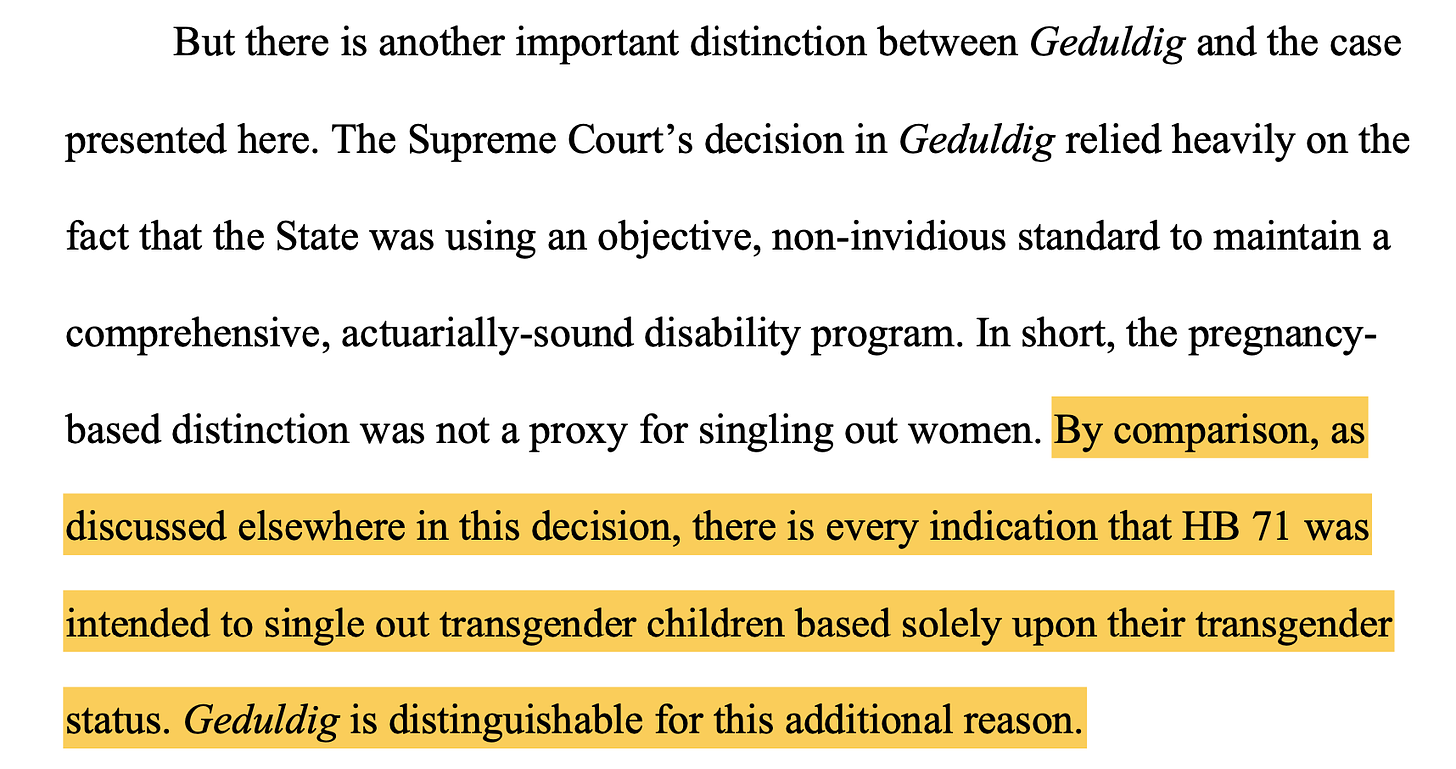 But there is another important distinction between Geduldig and the case presented here. The Supreme Court’s decision in Geduldig relied heavily on the fact that the State was using an objective, non-invidious standard to maintain a comprehensive, actuarially-sound disability program. In short, the pregnancy- based distinction was not a proxy for singling out women. By comparison, as discussed elsewhere in this decision, there is every indication that HB 71 was intended to single out transgender children based solely upon their transgender status. Geduldig is distinguishable for this additional reason.