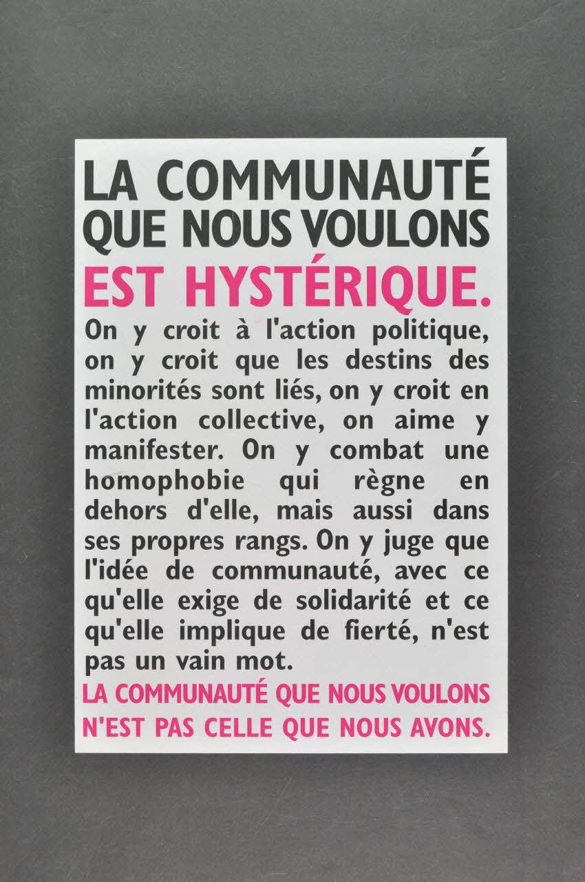 Affiche d'Act Up encadrée de noir, écrite en noir et rose sur fond blanc :  "La communauté que nous voulons est hystérique. On y croit à l'action politique, on y croit que les destins des minorités sont liés, on y croit en l'action collective, on aime y manifester. On y combat une homophobie qui règne en dehors d’elle, mais aussi dans ses propres rangs. On y juge que l’idée de communauté, avec ce qu’elle exige de solidarité et ce qu’elle implique de fierté, n’est pas un vain mot. La communauté que nous voulons n'est pas celle que nous avons."