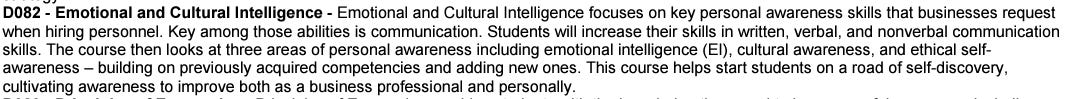 D082 - Emotional and Cultural Intelligence - Emotional and Cultural Intelligence focuses on key personal awareness skills that businesses request when hiring personnel. Key among those abilities is communication. Students will increase their skills in written, verbal, and nonverbal communication skills. The course then looks at three areas of personal awareness including emotional intelligence (El), cultural awareness, and ethical self- awareness - building on previously acquired competencies and adding new ones. This course helps start students on a road of self-discovery, cultivating awareness to improve both as a business professional and personally.