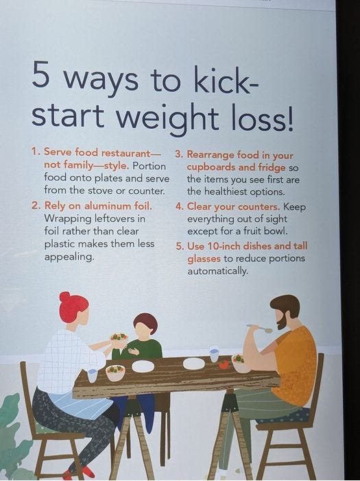 Image Description  Picture of three white people at a table. One adult is eating, one adult has food in front of them and is passing food to a child.  Image text:5 ways to kick-start your weight loss  1.      Serve food restaurant- not family – style. Portion food onto plates and serve from the stove or counter  2.      Rely on aluminum foil. Wrapping leftovers in foil rather than clear plastic makes them less appealing.  3.      Rearrange food in your cupboards and fridge so the items you see first are the healthiest option.  4.      Use 10-inch dishes and tall glasses to reduce portions automatically.