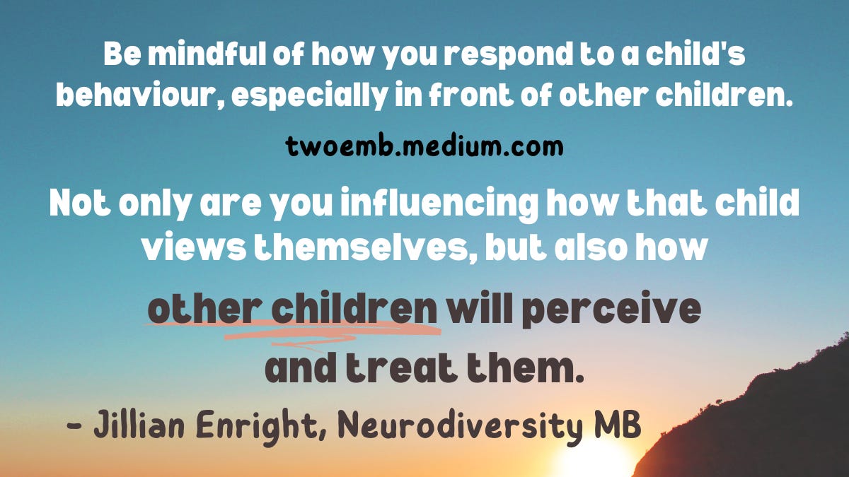 “Be mindful of how you respond to a child’s behaviour, especially in front of other children. Not only are you influencing how that child views themselves, but also how other children will perceive and treat them.” — Jillian Enright