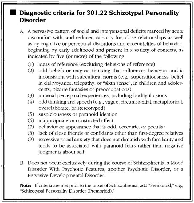 Criteria for schizotypal personality disorder: Ideas of reference (excluding delusions of reference). Excessive social anxiety that does not diminish with familiarity and tends to be associated with paranoid fears rather than negative judgments about self. Odd beliefs or magical thinking that influences behavior and is inconsistent with subcultural norms (e.g., superstitiousness, belief in clairvoyance, telepathy, or “sixth sense”; in children and adolescents, bizarre fantasies or preoccupations). Unusual perceptual experiences, including bodily illusions. Behavior or appearance that is odd, eccentric, or peculiar. Lack of close friends or confidants other than first‐degree relatives. Odd thinking and speech (e.g., vague, circumstantial, metaphorical, overelaborate, or stereotyped). Inappropriate or constricted affect. Suspiciousness or paranoid ideation.