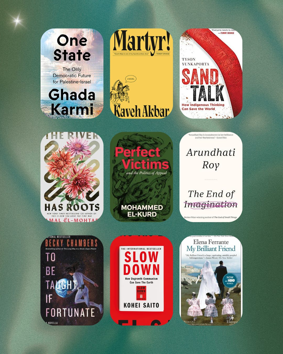 A third grid of covers of more books I read so far this year: “One State” by Ghada Karmi, “Martyr!” by Kaveh Akbar, “Sand Talk” by Tyson Yunkaporta, “The River Has Roots” by Amal El-Mohtar, “Perfect Victims” by Mohamed El-Kurd, “The End of Imagination” by Arunhati Roy, “To Be Taught, If Fortunate” by Becky Chambers, “Slow Down” by Kohei Saito, “My Brilliant Friend” by Elena Ferrante 