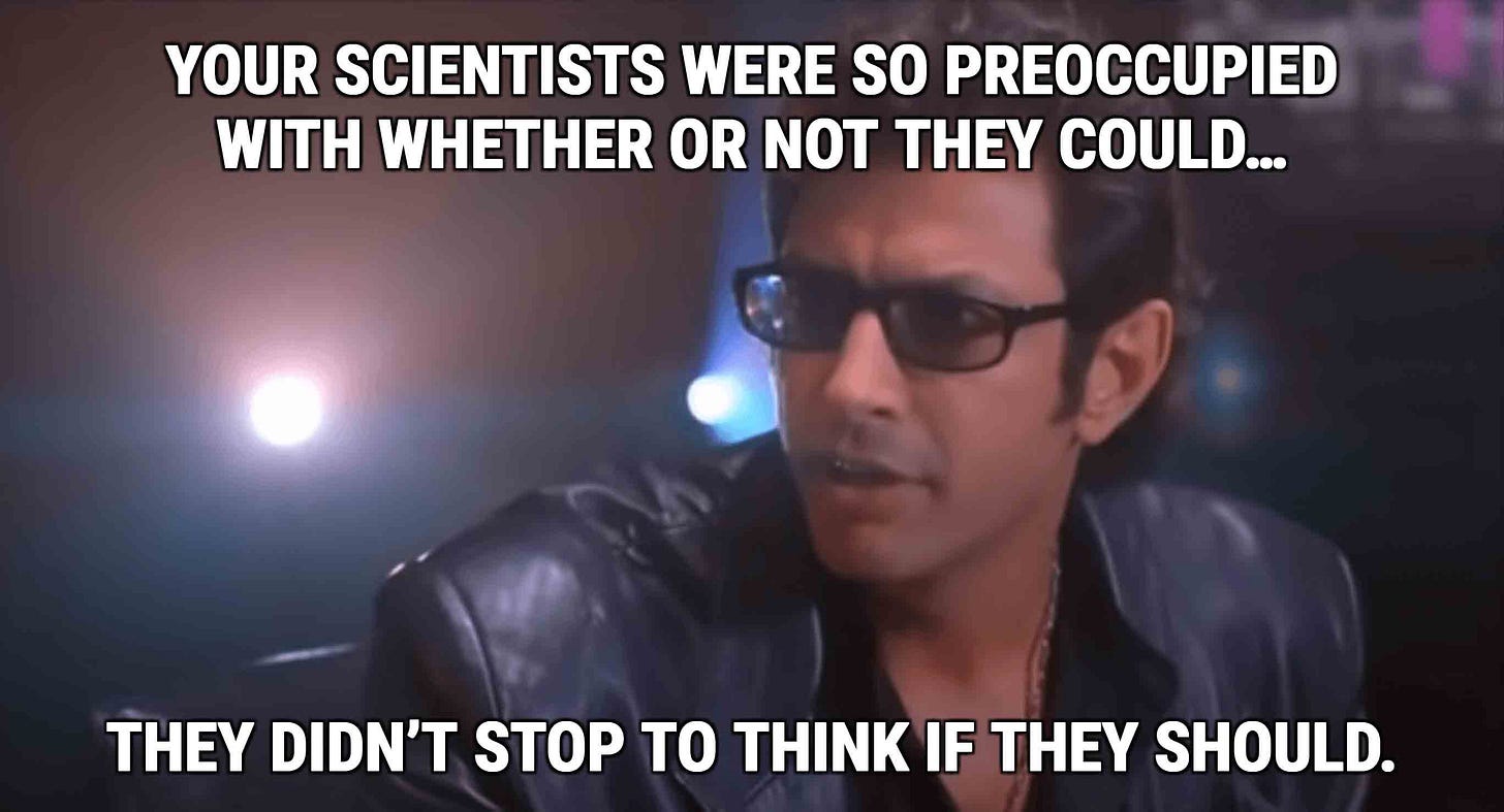 Jeff Goldblum in the original Jurassic Park, with the familiar text: "Your scientists were so preoccupied with whether or not they could, they didn't stop to think if they should." Jeff Goldblum in the original Jurassic Park, with the familiar text: "Your scientists were so preoccupied with whether or not they could, they didn't stop to think if they should."