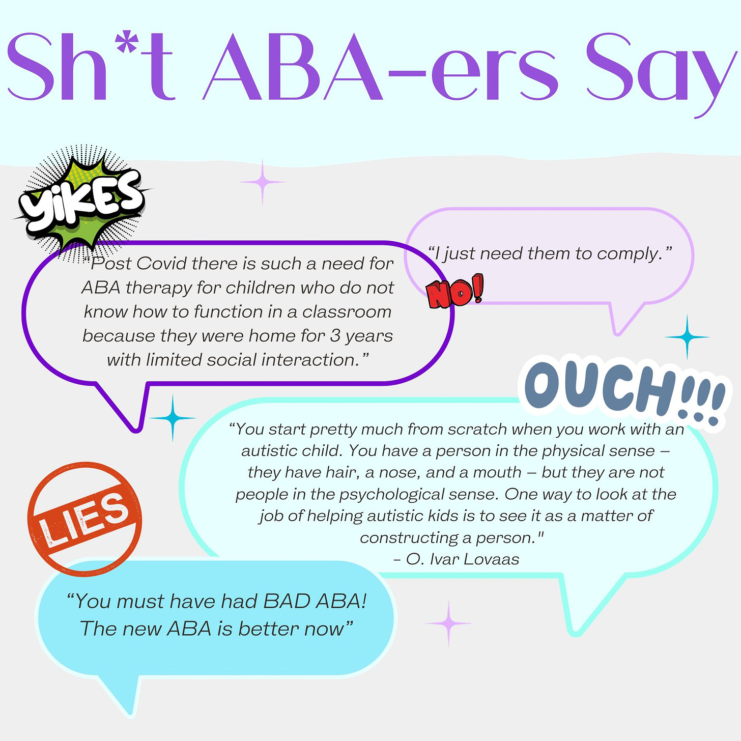 Shit ABA-ers Say, “I just need them to comply.” “Post Covid there is such a need for ABA therapy for children who do not know how to function in a classroom because they were home for three years with limited social interaction.”You start pretty much from scratch when you work with an autistic child. You have a person in the physical sense - they have hair, a nose, and a moth, but they are not people in the psychological sense. One way to look at the job of helping autistic kids is to see it as a matter of constructing a person.” “You MUST have had BAD ABA! The NEW ABA is better now".”