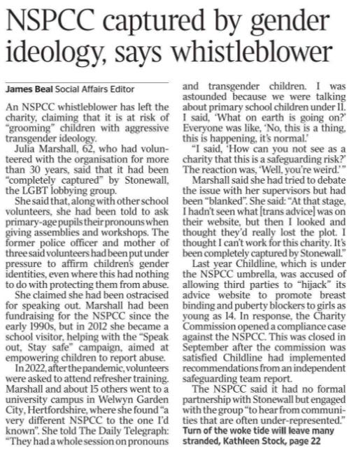 NSPCC captured by gender ideology, says whistleblower James Beal - Social Affairs Editor An NSPCC whistleblower has left the charity, claiming that it is at risk of “grooming” children with aggressive transgender ideology. Julia Marshall, 62, who had volunteered with the organisation for more than 30 years, said that it had been “completely captured” by Stonewall, the LGBT lobbying group. She said that, along with other school volunteers, she had been told to ask primary-age pupils their pronouns when giving assemblies and workshops. The former police officer and mother of three said volunteers had been put under pressure to affirm children’s gender identities, even where this had nothing to do with protecting them from abuse. She claimed she had been ostracised for speaking out. Marshall had been fundraising for the NSPCC since the early 1990s, but in 2012 she became a school visitor, helping with the “Speak out, Stay safe” campaign, aimed at empowering children to report abuse. In 2022, after the pandemic, volunteers were asked to attend refresher training. Marshall and about 15 others went to a university campus in Welwyn Garden City, Hertfordshire, where she found “a very different NSPCC to the one I’d known”. She told The Daily Telegraph: “They had a whole session on pronouns and transgender children. I was astounded because we were talking about primary school children under 11. I said, ‘What on earth is going on?’ Everyone was like, ‘No, this is a thing, this is happening, it’s normal.’ “I said, ‘How can you not see as a charity that this is a safeguarding risk?’ The reaction was, ‘Well, you’re weird.’ ” Marshall said she had tried to debate the issue with her supervisors but had been “blanked”. She said: “At that stage, I hadn’t seen what [trans advice] was on their website, but then I looked and thought they’d really lost the plot. I thought I can’t work for this charity. It’s been completely captured by Stonewall.” Last year Childline, which is under the NSPCC umbrella, was accused of allowing third parties to “hijack” its advice website to promote breast binding and puberty blockers to girls as young as 14. In response, the Charity Commission opened a compliance case against the NSPCC. This was closed in September after the commission was satisfied Childline had implemented recommendations from an independent safeguarding team report. The NSPCC said it had no formal partnership with Stonewall but engaged with the group “to hear from communities that are often under-represented.”