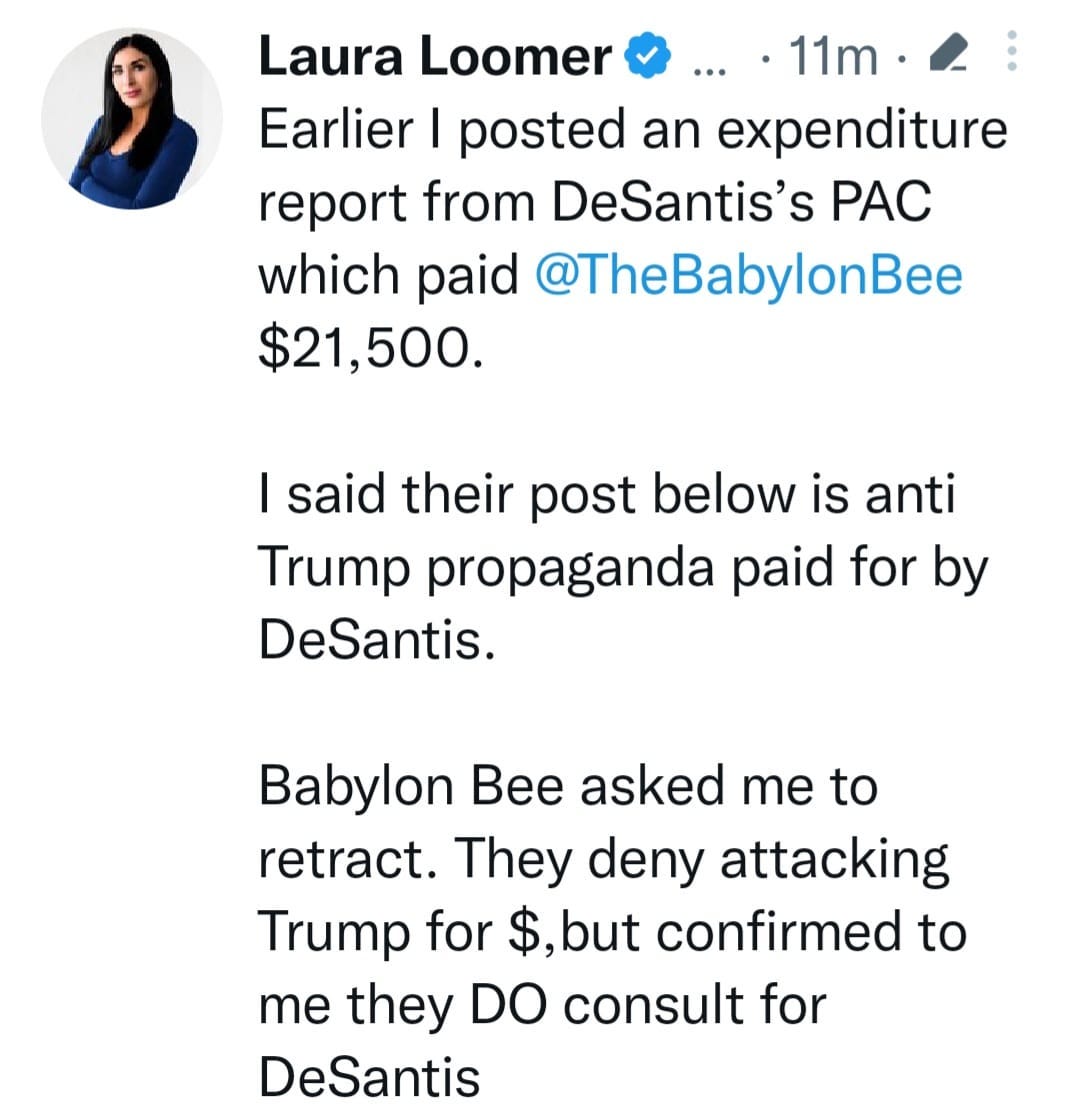 May be a Twitter screenshot of 1 person and text that says 'Laura Loomer 11m・ Earlier I posted an expenditure eport from DeSantis's PAC which paid @TheBabylonBee $21,500. I said their post below is anti Trump propaganda paid for by DeSantis. Babylon Bee asked me to etract They deny attacking Trump for $,but confirmed to me they DO consult for DeSantis'