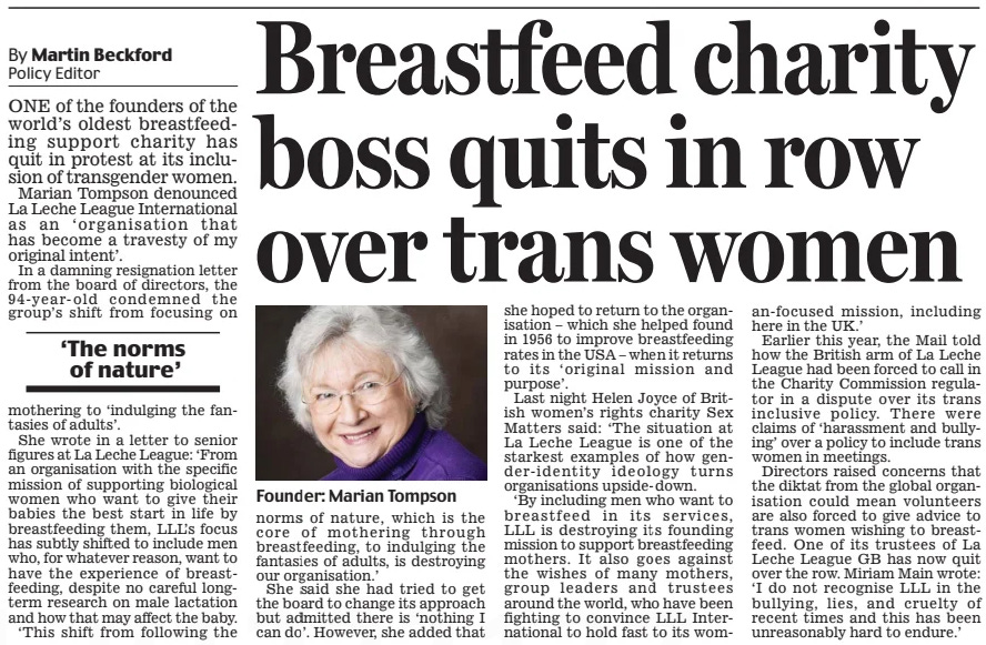 Breastfeed charity boss quits in row over trans women Daily Mail12 Nov 2024By Martin Beckford Policy Editor  Founder: Marian Tompson ONE of the founders of the world’s oldest breastfeeding support charity has quit in protest at its inclusion of transgender women.  Marian Tompson denounced La Leche League International as an ‘organisation that has become a travesty of my original intent’.  In a damning resignation letter from the board of directors, the 94-year-old condemned the group’s shift from focusing on mothering to ‘indulging the fantasies of adults’.  She wrote in a letter to senior figures at La Leche League: ‘From an organisation with the specific mission of supporting biological women who want to give their babies the best start in life by breastfeeding them, LLL’s focus has subtly shifted to include men who, for whatever reason, want to have the experience of breastfeeding, despite no careful longterm research on male lactation and how that may affect the baby.  ‘This shift from following the norms of nature, which is the core of mothering through breastfeeding, to indulging the fantasies of adults, is destroying our organisation.’  She said she had tried to get the board to change its approach but admitted there is ‘nothing I can do’. However, she added that she hoped to return to the organisation – which she helped found in 1956 to improve breastfeeding rates in the USA – when it returns to its ‘original mission and purpose’.  Last night Helen Joyce of British women’s rights charity Sex Matters said: ‘The situation at La Leche League is one of the starkest examples of how gender-identity ideology turns organisations upside-down.  ‘By including men who want to breastfeed in its services, LLL is destroying its founding mission to support breastfeeding mothers. It also goes against the wishes of many mothers, group leaders and trustees around the world, who have been fighting to convince LLL International to hold fast to its woman-focused mission, including here in the UK.’  Earlier this year, the Mail told how the British arm of La Leche League had been forced to call in the Charity Commission regulator in a dispute over its trans inclusive policy. There were claims of ‘harassment and bullying’ over a policy to include trans women in meetings.  Directors raised concerns that the diktat from the global organisation could mean volunteers are also forced to give advice to trans women wishing to breastfeed. One of its trustees of La Leche League GB has now quit over the row. Miriam Main wrote: ‘I do not recognise LLL in the bullying, lies, and cruelty of recent times and this has been unreasonably hard to endure.’  ‘The norms of nature’  Article Name:Breastfeed charity boss quits in row over trans women Publication:Daily Mail Author:By Martin Beckford Policy Editor Start Page:13 End Page:13