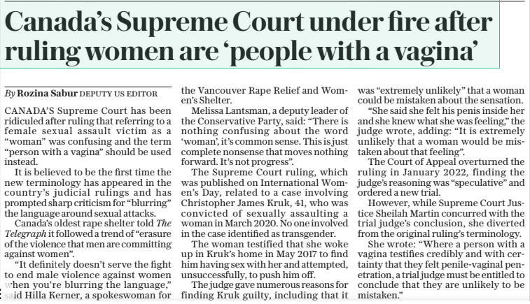 Canada’s Supreme Court under fire after ruling women are ‘people with a vagina’ The Sunday Telegraph17 Mar 2024By Rozina Sabur DEPUTY US EDITOR CANADA’S Supreme Court has been ridiculed after ruling that referring to a female sexual assault victim as a “woman” was confusing and the term “person with a vagina” should be used instead. It is believed to be the first time the new terminology has appeared in the country’s judicial rulings and has prompted sharp criticism for “blurring” the language around sexual attacks. Canada’s oldest rape shelter told The Telegraph it followed a trend of “erasure of the violence that men are committing against women”. “It definitely doesn’t serve the fight to end male violence against women when you’re blurring the language,” said Hilla Kerner, a spokeswoman for the Vancouver Rape Relief and Women’s Shelter. Melissa Lantsman, a deputy leader of the Conservative Party, said: “There is nothing confusing about the word ‘woman’, it’s common sense. This is just complete nonsense that moves nothing forward. It’s not progress”. The Supreme Court ruling, which was published on International Women’s Day, related to a case involving Christopher James Kruk, 41, who was convicted of sexually assaulting a woman in March 2020. No one involved in the case identified as transgender. The woman testified that she woke up in Kruk’s home in May 2017 to find him having sex with her and attempted, unsuccessfully, to push him off. The judge gave numerous reasons for finding Kruk guilty, including that it was “extremely unlikely” that a woman could be mistaken about the sensation. “She said she felt his penis inside her and she knew what she was feeling,” the judge wrote, adding: “It is extremely unlikely that a woman would be mistaken about that feeling”. The Court of Appeal overturned the ruling in January 2022, finding the judge’s reasoning was “speculative” and ordered a new trial. However, while Supreme Court Justice Sheilah Martin concurred with the trial judge’s conclusion, she diverted from the original ruling’s terminology. She wrote: “Where a person with a vagina testifies credibly and with certainty that they felt penile-vaginal penetration, a trial judge must be entitled to conclude that they are unlikely to be mistaken.” Article Name:Canada’s Supreme Court under fire after ruling women are ‘people with a vagina’ Publication:The Sunday Telegraph Author:By Rozina Sabur DEPUTY US EDITOR Start Page:5 End Page:5