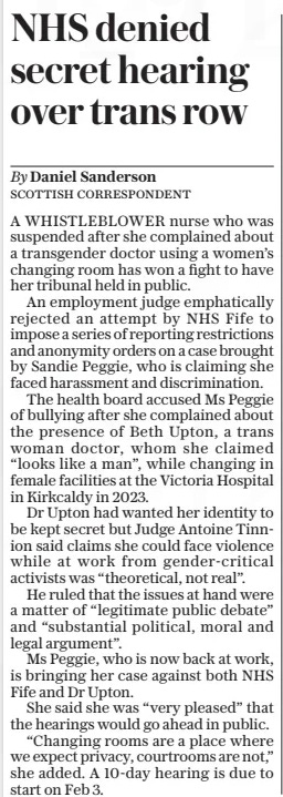 NHS denied secret hearing over trans row The Daily Telegraph9 Jan 2025By Daniel Sanderson SCOTTISH CORRESPONDENT A WHISTLEBLOWER nurse who was suspended after she complained about a transgender doctor using a women’s changing room has won a fight to have her tribunal held in public.  An employment judge emphatically rejected an attempt by NHS Fife to impose a series of reporting restrictions and anonymity orders on a case brought by Sandie Peggie, who is claiming she faced harassment and discrimination.  The health board accused Ms Peggie of bullying after she complained about the presence of Beth Upton, a trans woman doctor, whom she claimed “looks like a man”, while changing in female facilities at the Victoria Hospital in Kirkcaldy in 2023.  Dr Upton had wanted her identity to be kept secret but Judge Antoine Tinnion said claims she could face violence while at work from gender-critical activists was “theoretical, not real”.  He ruled that the issues at hand were a matter of “legitimate public debate” and “substantial political, moral and legal argument”.  Ms Peggie, who is now back at work, is bringing her case against both NHS Fife and Dr Upton.  She said she was “very pleased” that the hearings would go ahead in public.  “Changing rooms are a place where we expect privacy, courtrooms are not,” she added. A 10-day hearing is due to start on Feb 3.  Article Name:NHS denied secret hearing over trans row Publication:The Daily Telegraph Author:By Daniel Sanderson SCOTTISH CORRESPONDENT Start Page:6 End Page:6