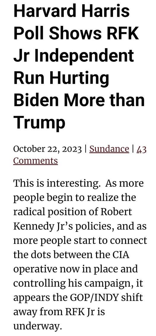 May be an image of text that says 'Harvard Harris Poll Shows RFK Jr Independent Run Hurting Biden More than Trump October 22, 2023 Comments Sundance 43 This is interesting. As more people begin to realize the radical position of Robert Kennedy Jr's policies, and as more people start to connect the dots between the CIA operative now in place and controlling his campaign, it appears the GOP/INDY GOP shift away from RFK Jr is underway.'