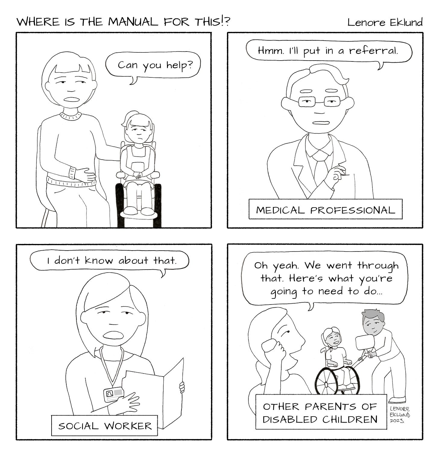 A four-panel line drawing cartoon titled Where is the manual for this!? by Lenore Eklund. In the first panel, a mother sits with her arm around her daughter in a wheelchair and says: “Can you help?” The second panel shows an older male with square-rimmed glasses and a suit titled: Medical Professional. He says: “Hmm. I’ll put in a referral.” The next panel is titled Social Worker. A woman with a file folder and an ID badge says “I don’t know about that.” In the final panel, titled Other Parents of Disabled Children, a mom on the phone says “Oh yeah. We went through that. Here’s what you’re going to need to do…” while her husband and child in the background play with a handheld mirror. 