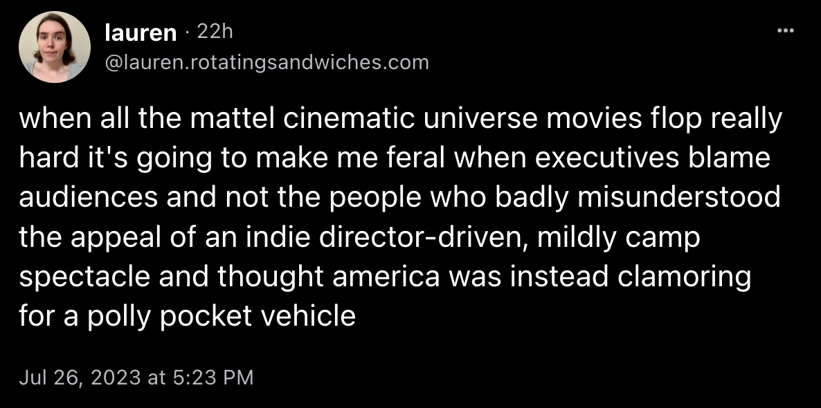 Lauren skeeted: “when all the mattel cinematic universe movies flop really hard it's going to make me feral when executives blame audiences and not the people who badly misunderstood the appeal of an indie director-driven, mildly camp spectacle and thought america was instead clamoring for a polly pocket vehicle”
