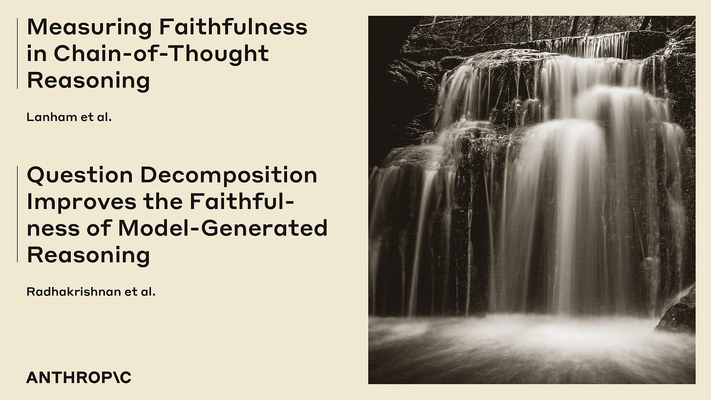 Measuring Faithfulness in Chain-of-Thought Reasoning. Lanham et al. 

Question Decomposition Improves the Faithfulness of Model-Generated Reasoning. Radhakrishnan et al. 