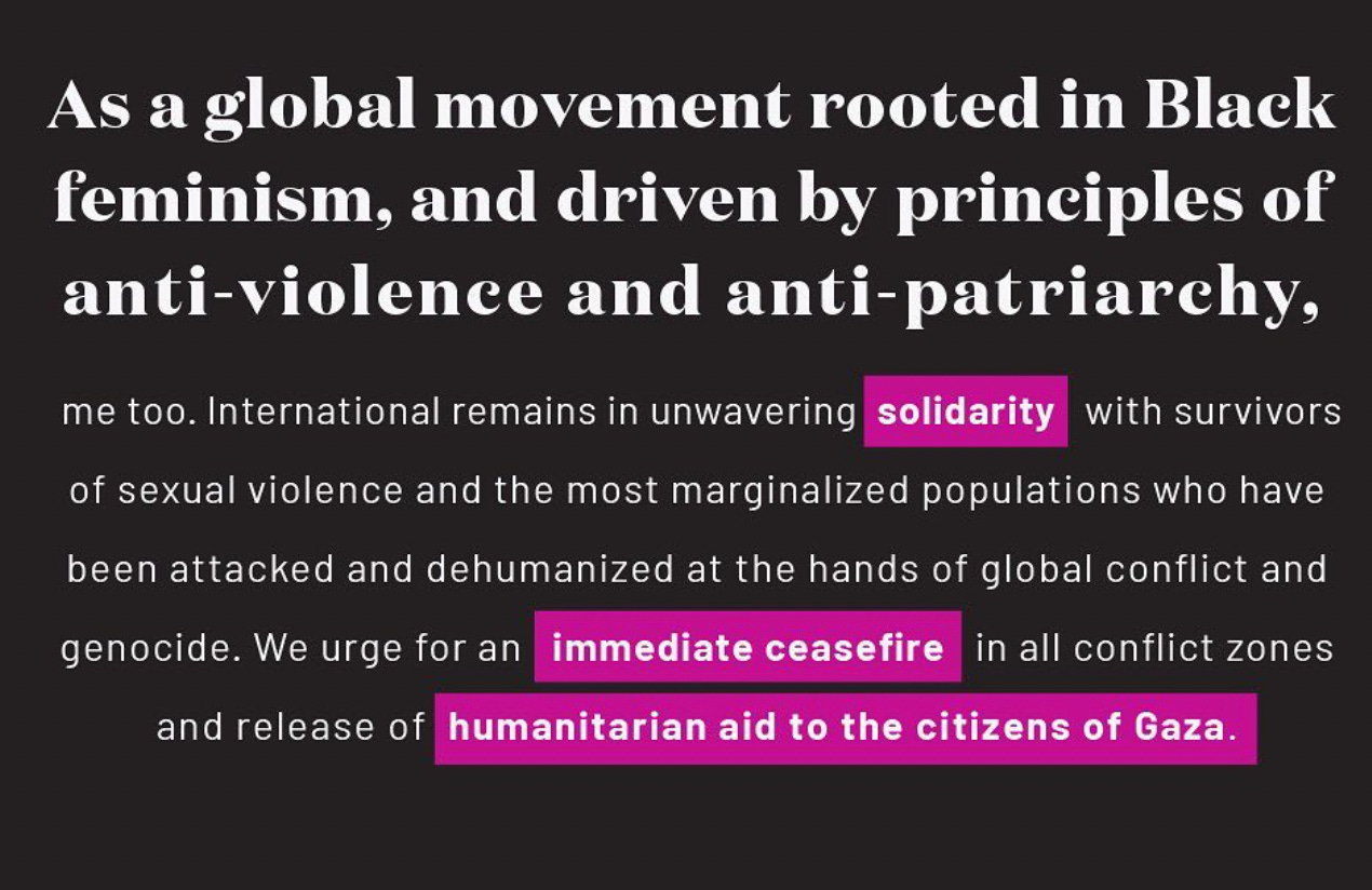 A black background with off-white text. It reads: “As a global movement rooted in Black feminism, and driven by principles of anti-violence and anti-patriarchy, me too. International remains in unwavering solidarity with survivors of sexual violence and the most marginalized populations who have been attacked and dehumanized at the hands of global conflict and genocide. We urge for an immediate ceasefire in all conflict zones and release of humanitarian aid to the citizens of Gaza.”