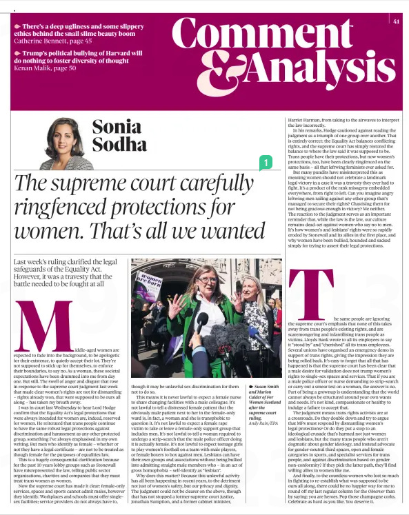 The supreme court carefully ringfenced protections for women. That’s all we wanted Last week’s ruling clarified the legal safeguards of the Equality Act. However, it was a travesty that the battle needed to be fought at all The Observer20 Apr 2025Sonia Sodha Andy Rain/EPA Susan Smith and Marion Calder of For Women Scotland after the supreme court ruling. Middle-aged women are expected to fade into the background, to be apologetic for their existence, to quietly accept their lot. They’re not supposed to stick up for themselves, to enforce their boundaries, to say no. As a woman, these societal expectations have been drummed into me from day one. But still. The swell of anger and disgust that rose in response to the supreme court judgment last week that made clear women’s rights are not for dismantling – rights already won, that were supposed to be ours all along – has taken my breath away.  I was in court last Wednesday to hear Lord Hodge confirm that the Equality Act’s legal protections that were always intended for women are, indeed, reserved for women. He reiterated that trans people continue to have the same robust legal protections against discrimination and harassment as any other protected group, something I’ve always emphasised in my own writing. But men who identify as female – whether or not they have a legal certificate – are not to be treated as though female for the purposes of equalities law.  This is a hugely consequential clarification because for the past 10 years lobby groups such as Stonewall have misrepresented the law, telling public sector organisations, charities and companies that they must treat trans women as women.  Now the supreme court has made it clear: female-only services, spaces and sports cannot admit males, however they identify. Workplaces and schools must offer singlesex facilities; service providers do not always have to, though it may be unlawful sex discrimination for them not to do so.  This means it is never lawful to expect a female nurse to share changing facilities with a male colleague. It’s not lawful to tell a distressed female patient that the obviously male patient next to her in the female-only ward is, in fact, a woman and she is transphobic to question it. It’s not lawful to expect a female rape victim to take or leave a female-only support group that includes men. It’s not lawful to tell a woman required to undergo a strip-search that the male police officer doing it is actually female. It’s not lawful to expect teenage girls to play women’s football on a team with male players, or female boxers to box against men. Lesbians can have their own groups and associations without being bullied into admitting straight male members who – in an act of gross homophobia – self-identify as “lesbian”.  Why does this matter? Because this unlawful activity has all been happening in recent years, to the detriment not just of women’s safety, but our privacy and dignity. The judgment could not be clearer on the above, though that has not stopped a former supreme court justice, Jonathan Sumption, and a former cabinet minister,  Harriet Harman, from taking to the airwaves to interpret the law incorrectly.  In his remarks, Hodge cautioned against reading the judgment as a triumph of one group over another. That is entirely correct: the Equality Act balances conflicting rights, and the supreme court has simply restored the balance to where the law said it was supposed to be. Trans people have their protections, but now women’s protections, too, have been clearly ringfenced on the same basis – all that leftwing feminists ever asked for.  But many pundits have misinterpreted this as meaning women should not celebrate a landmark legal victory in a case it was a travesty they ever had to fight. It’s a product of the rank misogyny embedded everywhere, from right to left. Can you imagine angry leftwing men railing against any other group that’s managed to secure their rights? Chastising them for not being gracious enough in victory? Me neither. The reaction to the judgment serves as an important reminder that, while the law is the law, our culture remains dead-set against women who say no to men. It’s how women’s and lesbians’ rights were so rapidly eroded by Stonewall and its allies in the first place, and why women have been bullied, hounded and sacked simply for trying to assert their legal protections.  The same people are ignoring the supreme court’s emphasis that none of this takes away from trans people’s existing rights, and are scaremongering and infantilising trans people as victims. Lloyds Bank wrote to all its employees to say it “stood by” and “cherished” all its trans employees. Several unions have organised an emergency demo in support of trans rights, giving the impression they are being rolled back. It’s easy to forget that all that has happened is that the supreme court has been clear that a male desire for validation does not trump women’s rights to single-sex spaces and services. That if you are a male police officer or nurse demanding to strip-search or carry out a smear test on a woman, the answer is no. Part of being a grownup is understanding that the world cannot always be structured around your own wants and needs. It’s not kind, compassionate or healthy to indulge a failure to accept that.  The judgment means trans rights activists are at a crossroads. Do they double down and try to argue that MPs must respond by dismantling women’s legal protections? Or do they put a stop to an ideological crusade that’s harmed not just women and lesbians, but the many trans people who aren’t dogmatic about gender ideology, and instead advocate for gender-neutral third spaces, open and female categories in sports, and specialist services for trans people, and against discrimination based on gender non-conformity? If they pick the latter path, they’ll find willing allies in women like me.  And finally, to the countless women who lost so much in fighting to re-establish what was supposed to be ours all along, there could be no happier way for me to round off my last regular column for the Observer than by saying: you are heroes. Pop those champagne corks. Celebrate as hard as you like. You deserve it.  Article Name:The supreme court carefully ringfenced protections for women. That’s all we wanted Publication:The Observer Author:Sonia Sodha Start Page:41 End Page:41