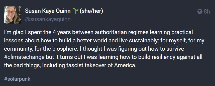 Susan Kaye Quinn 🌱(she/her) @susankayequinn@wandering.shop  I'm glad I spent the 4 years between authoritarian regimes learning practical lessons about how to build a better world and live sustainably: for myself, for my community, for the biosphere. I thought I was figuring out how to survive #climatechange but it turns out I was learning how to build resiliency against all the bad things, including fascist takeover of America. #solarpunk