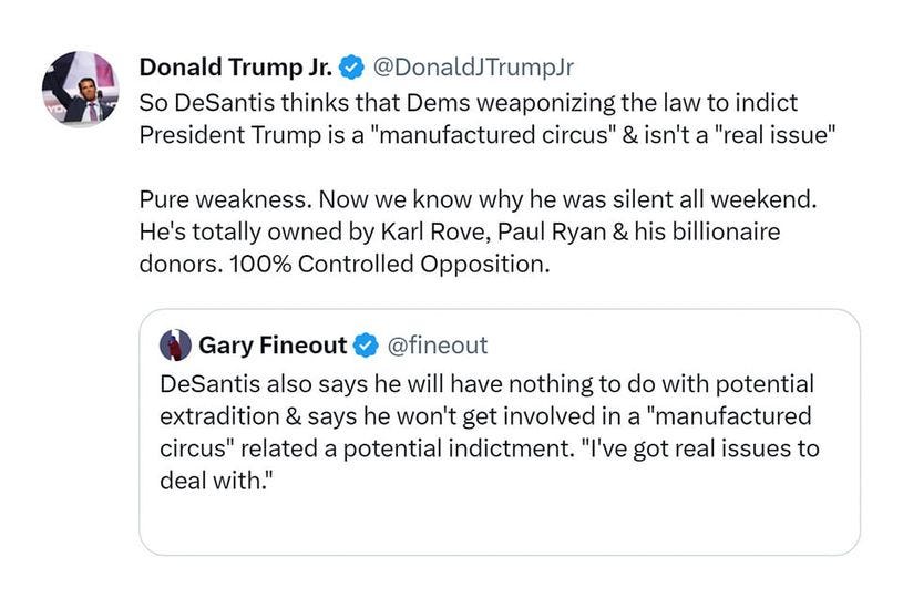 May be a Twitter screenshot of 1 person and text that says 'Donald Trump Jr. @DonaldJTrumpJr So DeSantis thinks that Dems weaponizing the law to indict President Trump is a "manufactured circus" & isn't a "real issue" Pure weakness. Now we know why he was silent all weekend. He's totally owned by Karl Rove, Paul Ryan & his billionaire donors. 100% Controlled Opposition. Gary Fineout @fineout DeSantis also says he will have nothing to do with potential extradition & says he won't get involved in a "manufactured circus" related a potential indictment. "I've got real issues to deal with."'