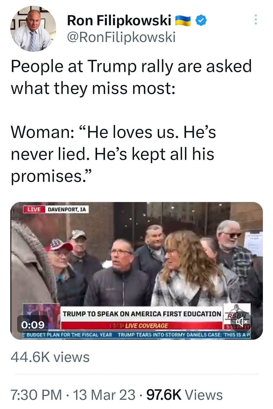May be an image of 5 people and text that says '8:33 4G: 23% Tweet t You Retweeted Ron Filipkowski @RonFilipkowski People at Trump rally are asked what they miss most: Woman: "He loves us. He's never lied. He's kept all his promises." LIVE DAVENPORT,1A IA TRUMP 0:09 PLANFOR SPEAK ON AMERICA FIRST EDUCATION COVERAGE FISCAL YEAR TRUMP 44.6K views DANIELSCASE 7:30 PM 13 Mar 23 97.6K Views Tweet your reply'