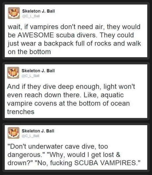 Skeleton J. Ball; wait, if vampires don't need air, they would be AWESOME scuba divers. They could just wear a backpack full of rocks and walk on the bottom

Skeleton J. Ball: And if they dive deep enough, light won't even reach down there. Like, aquatic vampire covens at the bottom of ocean trenches

Skeleton J. Ball

LS "Don't underwater cave dive, too dangerous." "Why, would | get lost & drown?" "No, fucking SCUBA VAMPIRES."