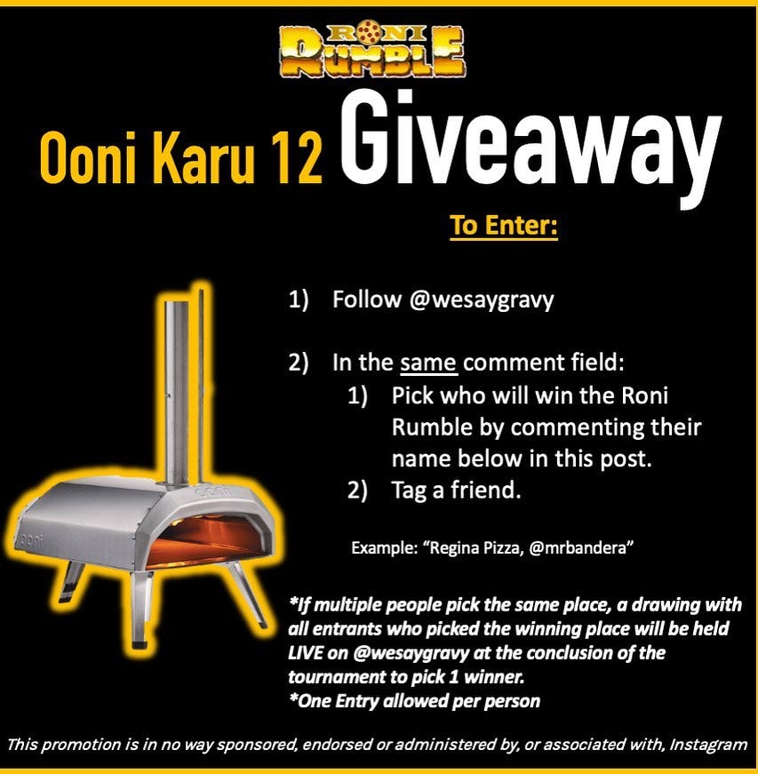 May be an image of text that says 'RUNBIE R:NI Ooni Karu 12 Giveaway To Enter: 1) Follow @wesaygravy 2) In the same comment field: 1) Pick who will win the Roni Rumble by commenting their name below in this post. Tag a friend. 2) Example: "Regina Pizza, @mrbandera" *If multiple people pick the same place, a drawing with all entrants who picked the winning place will be held LIVE on @wesaygravy at the conclusion of the tournament pick winner. *One Entry allowed per person This promotion no way sponsored, endorsed or administered by, or associated with, Instagram'