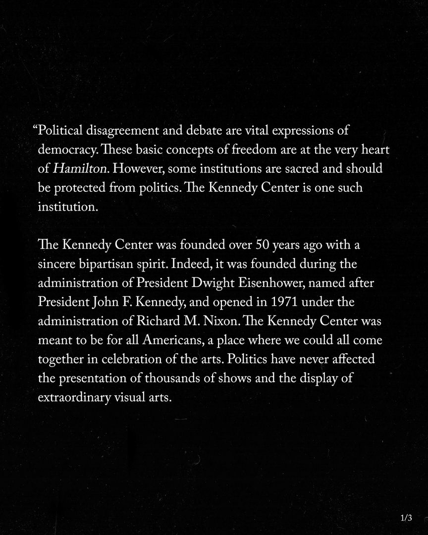  "Political disagreement and debate are vital expressions of democracy. These basic concepts of freedom are at the very heart of Hamilton. However, some institutions are sacred and should be protected from politics. The Kennedy Center is one such institution. The Kennedy Center was founded over 50 years ago with a sincere bipartisan spirit. Indeed, it was founded during the administration of President Dwight Eisenhower, named after President John F. Kennedy, and opened in 1971 under the administration of Richard M. Nixon. The Kennedy Center was meant to be for all Americans, a place where we could all come together in celebration of the arts. Politics have never affected the presentation of thousands of shows and the display of extraordinary visual arts. 1/3