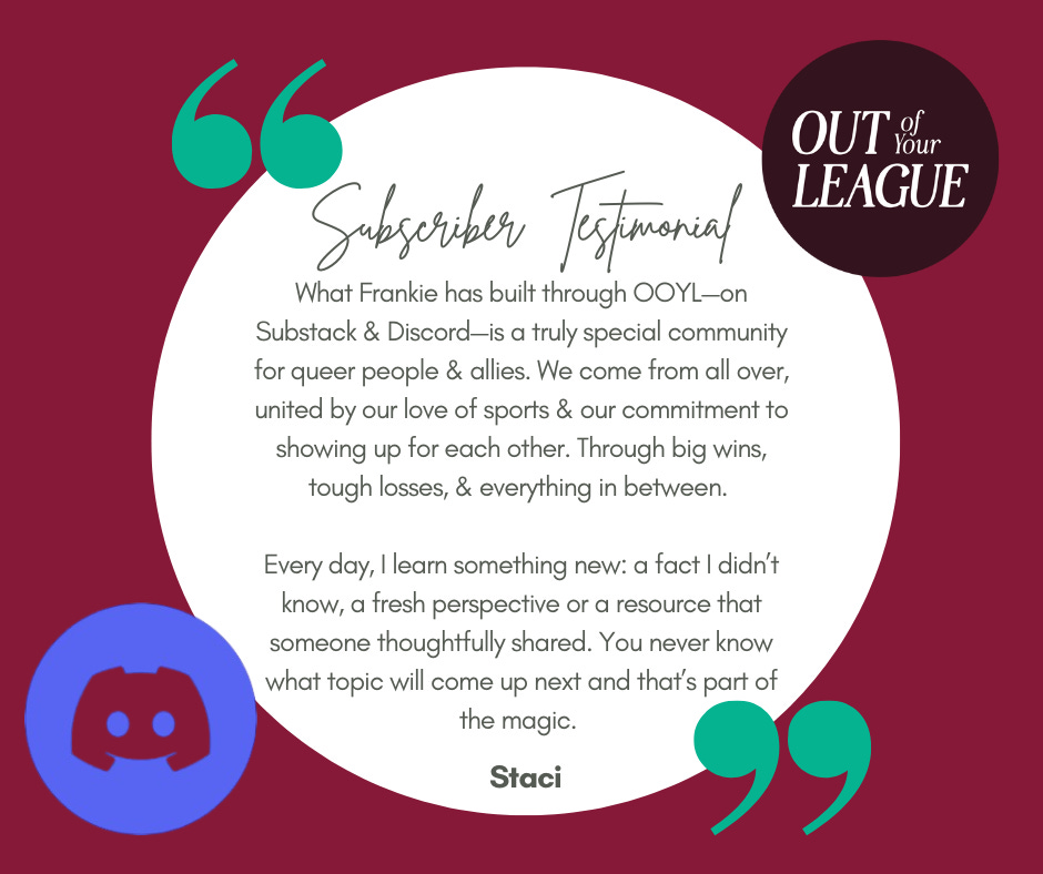 Subscriber Testimonial: What Frankie has built through OOYL—on Substack & Discord—is a truly special community for queer people & allies. We come from all over, united by our love of sports & our commitment to showing up for each other. Through big wins, tough losses, & everything in between.   Every day, I learn something new: a fact I didn’t know, a fresh perspective or a resource that someone thoughtfully shared. You never know what topic will come up next and that’s part of the magic. -Staci