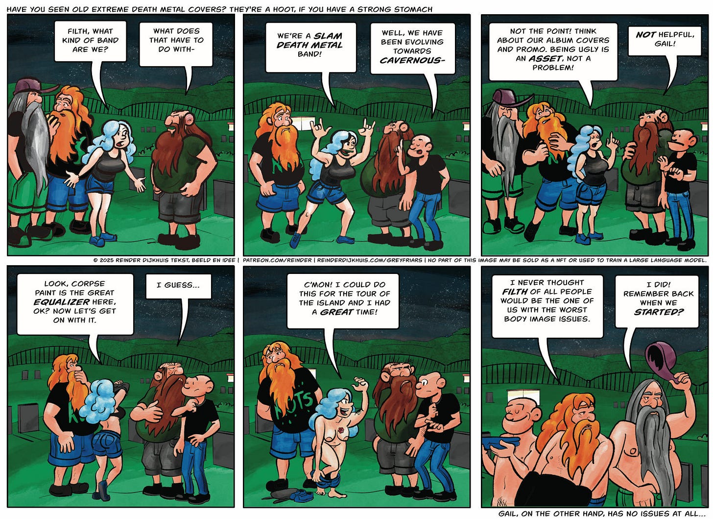Panel 1. Gail: Filth, what kind of band are we? Filth: What does that have to do with-  Panel 2. Gail lunges forward throwing the metal horns. Gail: We’re a slam death metal band! Tag: Well, we have been evolving towards cavernous-  Panel 3. Gail: Not the point! Think about our album covers and promo. Being ugly is an asset, not a problem! Filth: Not helpful, Gail!  Panel 4. Gail takes her top off, mildly startling the others. Gail: look, corpse paint is the great equalizer here, ok? Now let’s get on with it. Filth: I guess…  Panel 5. Gail undresses fully. Gail: C’mon! I could do this for the tour of the island and I had a great time!  Panel 6. Oozer McRancid, and Pustule take their shirts off. Tag is already nude. Oozer: I never thought Filth of all people would be the one of us with the worst body image issues. Pustule: I did! Remember back when we started?
