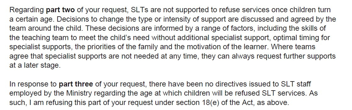 screenshot of text. Text reads: Regarding part two of your request, SLTs are not supported to refuse services once children turn a certain age. Decisions to change the type or intensity of support are discussed and agreed by the team around the child. These decisions are informed by a range of factors, including the skills of the teaching team to meet the child's need without additional specialist support, optimal timing for specialist supports, the priorities of the family and the motivation of the learner. Where teams agree that specialist supports are not needed at any time, they can always request further supports at a later stage.  In response to part three of your request, there have been no directives issued to SLT staff employed by the Ministry regarding the age at which children will be refused SLT services. As such, I am refusing this part of your request under section 18(e) of the Act, as above.