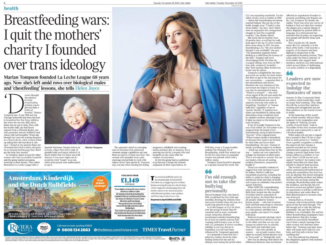 Breastfeeding wars: I quit the mothers’ charity I founded over trans ideology Marian Tompson founded La Leche League 68 years ago. Now she’s left amid rows over biological males and ‘chestfeeding’ lessons, she tells Helen Joyce  Marian Tompson Next image › ‘Doctors thought the solution every breastfeeding problem was to give my baby a bottle of  formula,” Marian Tompson says. It was 1956 and the Chicago housewife had done her best to breastfeed her first three children but when she ran into difficulties, there was no one to help. Now, with her fourth child, she had found support from a different doctor, one who promoted natural childbirth and whose wife had breastfed. When she brought her year-old nursing daughter to a church picnic, other women sidled up asking how she had done it, she says. “I found to my surprise that a lot of women had tried to nurse and gone on to formula feed because they didn’t get the help they needed.”  So Tompson asked around for other women who had successfully breastfed and the group started arranging meetings in their homes. They called themselves La Leche League after a Spanish Madonna, Nuestra Señora de la Leche y Buen Parto (Our Lady of plentiful milk and happy delivery). It didn’t matter that the name was a bit obscure: it was more important to avoid the word “breast” in an era when most people were embarrassed to say it.  The approach suited an emerging style of feminism that celebrated women’s unique capabilities and saw them as experts in their own lives. The women who attended those early meetings wanted help to work with nature rather than against it, Tompson says, not just when nursing but during pregnancy, childbirth and weaning, and in practices like co-sleeping. Every meeting was led by a woman who had breastfed so she could offer the wisdom of experience.  At first the group had no ambitions to go beyond Chicago but interest surpassed all their expectations. In 1958 they wrote a 31-page booklet entitled The Womanly Art of Breastfeeding, which they mailed out for $2; five years later an expanded version was printed, which sold a million copies.  Tompson found herself in demand as a speaker around the world. Her beloved husband Tom, who died in 1981, would hold the fort while she travelled, showing the children (they had seven in total) where she was on a world map pinned on the wall.  I’m old enough not to take the bullying personally  La Leche League, or LLL for short, now has groups in more than 80 countries and on every continent except Antarctica. Doctors recommend exclusive breastfeeding for at least six months and not fully weaning until at least a year, in line with LLL principles. If you’re a mother, whether or not you choose to breastfeed, you will have been influenced by Tompson’s approach.  As I prepared to interview her I asked my mother about her babyfeeding choices for me and my siblings, born during the period when LLL was expanding worldwide. I’m the eldest of nine, born in Dublin in 1968 — before the breastfeeding revolution reached Ireland. She put me on the bottle straight away. “I hadn’t a clue about babies,” she says, “and I didn’t need an unpopular and unsupported struggle to feed this wonderful creature.” (Aw, thanks Mum!) She bottle-fed my brother, born 18 months later, as well but her milk took ages to dry up. So when number three came along, in 1972, she gave breastfeeding a try. “My own mother thought I was certifiable!” she says.  “Her generation regarded bottle feeding as a relief from the tyranny of the baby.” Hospital staff were discouraging but by the time my youngest siblings were born in 1983 — twin girls, exclusively breastfed — they were sending other mothers-tobe her way for advice.  Tompson is delighted by this story and sends my mother her best wishes.  But then we get to the real reason for our conversation — a question that, to her astonishment and sorrow, threatens the very existence of the movement she helped to build. It is, you may be unsurprised to learn, “What is a woman?” — the chief virtue signal of the left and surely the most baffling question of our times.  LLL International now says it supports everyone who wants to breastfeed, “chestfeed” or “human milk feed”, regardless of sex or “gender identity.” It explains how males can breastfeed by taking milkstimulating drugs sometimes used by adoptive mothers although it says it takes no stand on the inducing of male lactation.  It has all brought Tompson to the end of her tether. On November 6 she resigned from the board of LLL International, saying it had become a “travesty” of her original intent.  “When women decide to breastfeed it’s because they want to do the best for their baby and know that’s breastfeeding,” she says. “Instead of simply providing support to mothers — which has always been free, by the way — leaders are now expected to indulge the fantasies of adult males.  This is not natural or normal. Nor are our leaders, who are all nursing mothers themselves, prepared to handle it.”  There’s no scientific evidence to suggest that male lactation is good for babies. Mother’s milk has remarkable properties, including the ability to adapt to a baby’s changing nutritional needs and state of health, and to pass on antibodies that protect against infection.  When Milli Hill, a breastfeeding expert and author of The Positive Birth Book, looked into the handful of studies cited by supporters of male lactation, she found that almost all actually related to women — female people — who had not given birth and had taken drugs to stimulate milk production. Just one related to a male person, and that was a poor-quality case report of a single individual.  Believers in gender ideology reject the claim that we’re all born one sex or the other, and that our sex can’t change no matter how we identify.  They don’t just insist that trans women — men who identify as women — are actually women; they object to neutral, factual phrases such as “born male” or “biologically male”.  How has an ideology that denies the differences between male and female affected an organisation founded to promote something only females can do, I ask Tompson. By stealth, she replies. There was never any survey of leaders to find out what they wanted, she alleges, just a radical change of policy disguised by gradual shifts in language. LLL International has indicated that its policy on respecting how people self-identify dates back to 2004.  Now LLLGB, the UK charity under the LLL umbrella, is in the thick of the battle. Until recently a majority of its trustees had been fighting to remain true to the organisation’s founding mission. They came under fire from a minority of local leaders who support male lactation, and from LLL International, which accused them of challenging LLL policy publicly in a disparaging manner. In May it suspended them as leaders, which meant they could no longer hold meetings. They allege this left the women they had been working with unsupported and put their positions on the charity’s board in doubt.  Leaders are now expected to indulge the fantasies of men  At the beginning of this month one of their number, Miriam Main, resigned. In her resignation note she spoke of “bullying, lies and cruelty of recent times”. And on November 16 the other trustees allied with her were removed by a vote of UK-based leaders.  What makes this not just a tragedy but a scandal is that UK law is clear that no male person is a “mother”.  Even a gender recognition certificate, the paperwork that changes a person’s recorded sex for certain administrative purposes, doesn’t change a person’s legal status from being a father to a mother, or vice versa. Since LLLGB was set up to support “mothers”, its trustees were simply doing their job when they refused to support male lactation.  The women I spoke to for this article expressed grief and betrayal at seeing the organisation they love buy into an ideology that denies biological reality and harms mothers and babies.  But they also see hope among the wreckage. Breastfeeding rarely makes the headlines, and though this row has been surreal and painful, it gives an opportunity to tell the world about its importance and unites them in their determination to recreate what was destroyed.  Among them is, of course, Tompson, who is impressively chipper given all she has been through. “I’m old enough not to take the bullying personally,” she says (her 95th birthday is in a fortnight). She and her fellow breastfeeding campaigners have always known that all a woman needed to successfully breastfeed was to hear a simple message from other women who had been there before her: “Nursing your baby more often will make more milk for your baby, and that milk is better than anything else.”  LLL International has disputed the allegations against it but declined to comment.