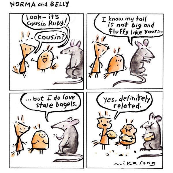 Belly, a round squirrel with a sparse tail tells Norma, a triangular squirrel with a sparse tail, “Look, it’s cousin Ruby.” Norma looks at the gray rat and says, “Cousin?” The rat shows it’s long tail and says, “I know my tail is not big and fluffy like yours… but I do love stale bagels.” Norma and Belly and Cousin Ruby chomp on bagels, smiling. Norma says, “Definitely related.”