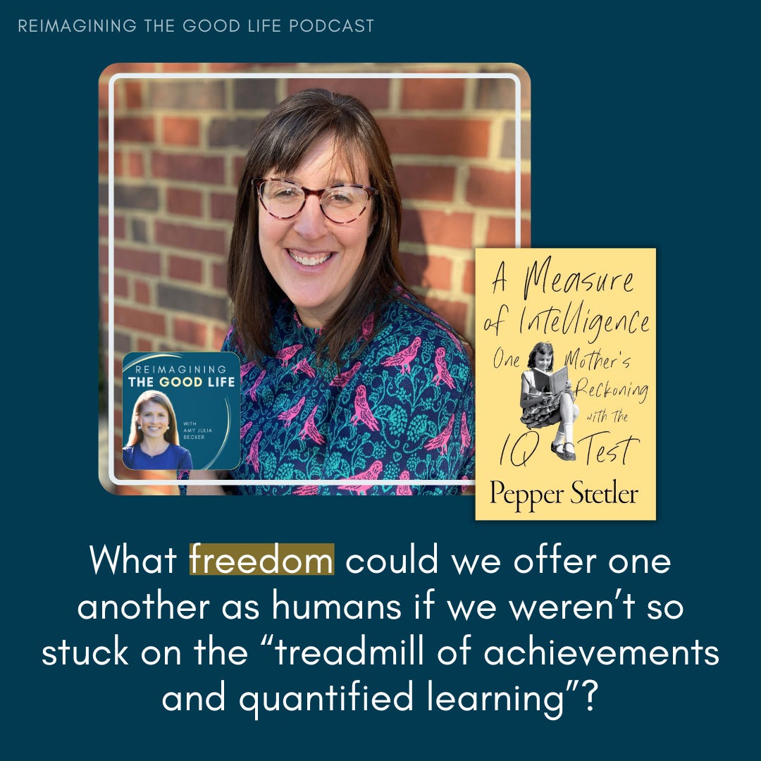 Podcast promotional graphic featuring a woman in glasses smiling in front of a brick wall. The title reads 'Reimagining the Good Life Podcast.' To the right is the cover of a book titled A Measure of Intelligence: One Mother's Reckoning with the IQ Test by Pepper Stetler. Below is the question, 'What freedom could we offer one another as humans if we weren’t so stuck on the “treadmill of achievements and quantified learning”?' in bold white text on a dark blue background.