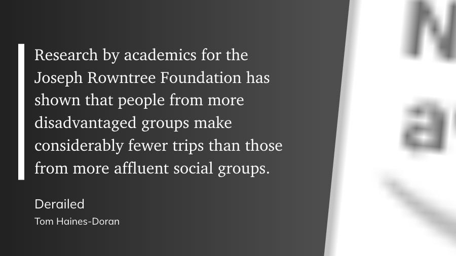 Certainly. Here's the extractedResearch by academics for the Joseph Rowntree Foundation has shown that people from more disadvantaged groups make considerably fewer trips than those from more affluent social groups.  Derailed Tom Haines-Doran