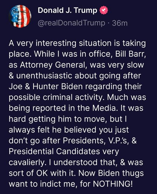 May be an image of the Oval Office and text that says 'Donald J. Trump @realDonaldTrump 36m A very interesting situation is taking place. While I was in office, Bill Barr, as Attorney General, was very slow & unenthusiastic about going after Joe & Hunter Biden regarding their possible criminal activity. Much was being reported in the Media. It was hard getting him to move, but| always felt he believed you just don't go after Presidents, V.P.'s, & Presidential Candidates very cavalierly. understood that, & was sort of OK with it. Now Biden thugs want to indict me, for NOTHING!'