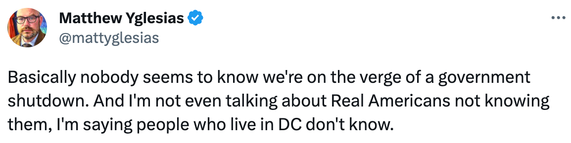  See new posts Conversation Matthew Yglesias @mattyglesias Basically nobody seems to know we're on the verge of a government shutdown. And I'm not even talking about Real Americans not knowing them, I'm saying people who live in DC don't know.