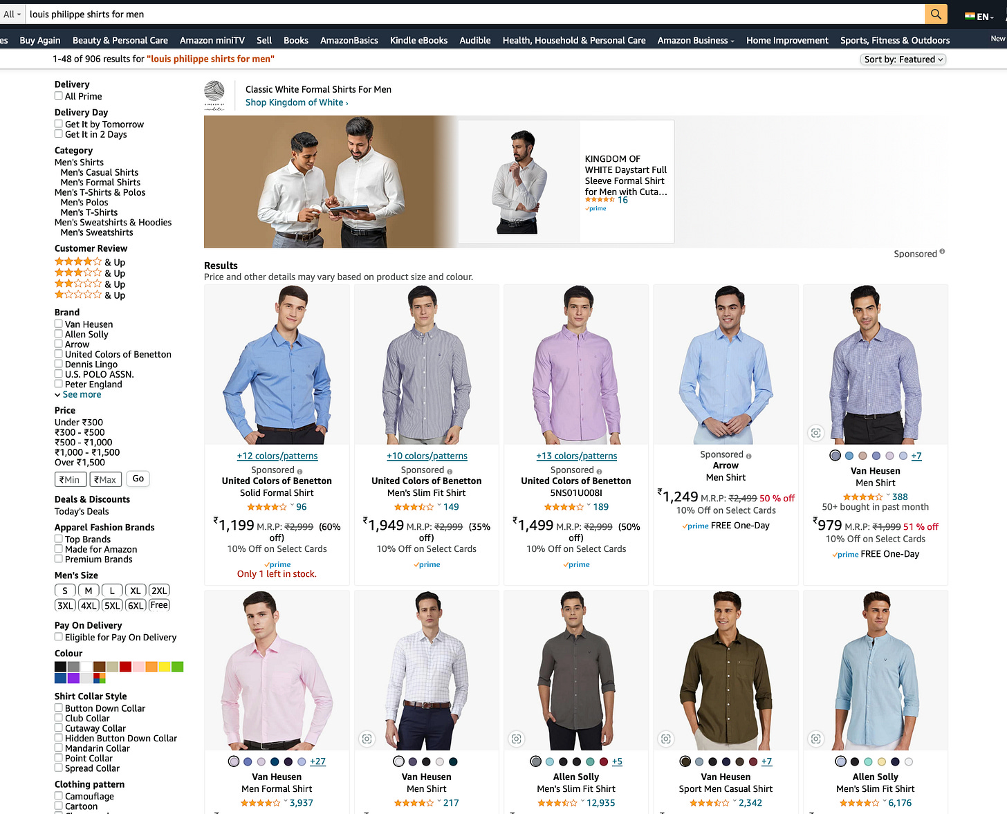 Iouis philippe shirts for men 
Buy Again Beauty & Personal Care Amazon miniTV Sell 
148 of 906 results for "touis philippe shirts for men" 
Books 
AmazonBasics 
Kindle eBooks 
Audible 
Health, Household & Personal Care 
KINGDOM OF 
Amazon Business . 
Home Improvement 
Delivery 
All Prime 
Delivery Day 
Get It by Tomorrow 
Get It in 2 Days 
Category 
Men's Shirts 
Mens Casual Shirts 
Men's Formal Shirts 
Men's T-shirts & Potos 
Mens Polos 
Men's T-Shirts 
Men's Sweatshirts & Hoodies 
Mens Sweatshirts 
Customer Review 
& up 
Brand 
POLO ASSN. 
v See more 
under 
coo - ?500 
*500 - 
Zl,ooo- el,500 
Over el, 500 
*Min wax 
Deals & Discounts 
Todays Deals 
Apparel Fashion Brands 
Top Brands 
Made for Amazon 
Premium Brands 
Classic White Formal Shirts For Men 
Shop Kingdom of White , 
Results 
Price and Other details may vary based On product size and colour. 
WHITE Daystart Full 
Sleeve Formal Shirt 
for Men with Cuta... 
16 
+13 colors/.patterns 
Sponsored o 
United Colors Of Benetton 
5NS01110081 
189 
10% Off on select cards 
Allen souy 
Mens Slim Fit Shirt 
12,935 
Sports, Fitness & Outdoors 
Sort by: Featured v 
Sponsored o 
Men's Size 
SXL 4XL SXL 
Pay On Delivery 
XL 
SXL 
2XL 
c 
Eligible for Pay On Delivery 
Shirt Collar Style 
Button Down Collar 
c 
Club Collar 
Cutaway Collar 
Hidden Button Down Collar 
c 
Mandarin Collar 
Point Collar 
Spread Collar 
Clothing pattem 
Camouflage 
+12 colorslpattems 
Sponsored o 
United Colors Of Benetton 
Solid Formal Shirt 
96 
10% Off on Select Cards 
Only I left in stock. 
000 
Van Heusen 
Men Formal Shirt 
3,937 
+ 10 colors/pattems 
Sponsored o 
United Colors Of Benetton 
Men's Slim Fit Shirt 
- 149 
,949 
(35% 
off) 
10% Off on Select Cards 
Van Heusen 
Men Shirt 
217 
Sponsored o 
Men Shirt 
% Off 
10% Off on Select Cards 
•rime FREE One-Day 
Sport Men Casual Shirt 
2,342 
O' O O OO±Z 
Van Heusen 
Men Shirt 
388 
50+ bought in past month 
M.R,p: 51 % Off 
10% Off on Select Cards 
FREE One-Day 
O' OOOO 
Allen solly 
Mens Slim Fit Shirt 