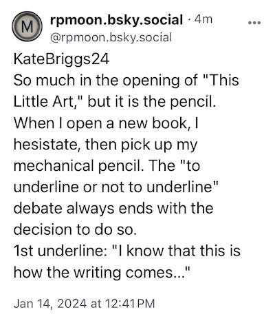 KateBriggs24 So much in the opening of "This Little Art," but it is the pencil. When I open a new book, I hesistate, then pick up my mechanical pencil. The "to underline or not to underline" debate always ends with the decision to do so.  1st underline: "I know that this is how the writing comes..."