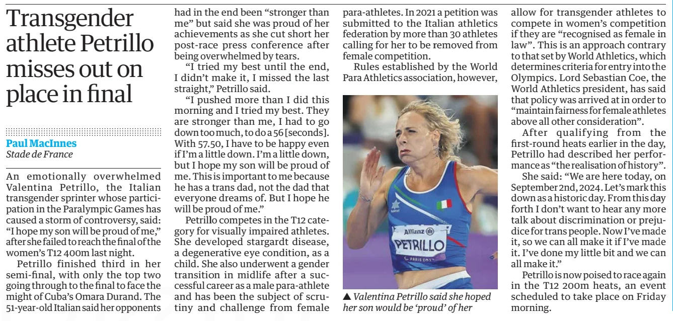 Transgender athlete Petrillo misses out on place in final The Guardian3 Sep 2024Paul MacInnes Stade de France  ▲ Valentina Petrillo said she hoped her son would be ‘proud’ of her An emotionally overwhelmed Valentina Petrillo, the Italian transgender sprinter whose participation in the Paralympic Games has caused a storm of controversy, said: “I hope my son will be proud of me,” after she failed to reach the final of the women’s T12 400m last night.  Petrillo finished third in her semi-final, with only the top two going through to the final to face the might of Cuba’s Omara Durand. The 51-year-old Italian said her opponents had in the end been “stronger than me” but said she was proud of her achievements as she cut short her post-race press conference after being overwhelmed by tears.  “I tried my best until the end, I didn’t make it, I missed the last straight,” Petrillo said.  “I pushed more than I did this morning and I tried my best. They are stronger than me, I had to go down too much, to do a 56 [seconds]. With 57.50, I have to be happy even if I’m a little down. I’m a little down, but I hope my son will be proud of me. This is important to me because he has a trans dad, not the dad that everyone dreams of. But I hope he will be proud of me.”  Petrillo competes in the T12 category for visually impaired athletes. She developed stargardt disease, a degenerative eye condition, as a child. She also underwent a gender transition in midlife after a successful career as a male para-athlete and has been the subject of scrutiny and challenge from female para-athletes. In 2021 a petition was submitted to the Italian athletics federation by more than 30 athletes calling for her to be removed from female competition.  Rules established by the World Para Athletics association, however, allow for transgender athletes to compete in women’s competition if they are “recognised as female in law”. This is an approach contrary to that set by World Athletics, which determines criteria for entry into the Olympics. Lord Sebastian Coe, the World Athletics president, has said that policy was arrived at in order to “maintain fairness for female athletes above all other consideration”.  After qualifying from the first-round heats earlier in the day, Petrillo had described her performance as “the realisation of history”.  She said: “We are here today, on September 2nd, 2024. Let’s mark this down as a historic day. From this day forth I don’t want to hear any more talk about discrimination or prejudice for trans people. Now I’ve made it, so we can all make it if I’ve made it. I’ve done my little bit and we can all make it.”  Petrillo is now poised to race again in the T12 200m heats, an event scheduled to take place on Friday morning.  Article Name:Transgender athlete Petrillo misses out on place in final Publication:The Guardian Author:Paul MacInnes Stade de France Start Page:34 End Page:34