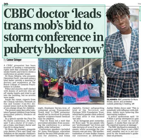 CBBC doctor ‘leads trans mob’s bid to storm conference in puberty blocker row’ The Mail on Sunday24 Mar 2024By Connor Stringer  A CBBC presenter has been accused of leading a transgender rights mob that yesterday set off smoke bombs and tried to storm a conference on gender issues.  Dr Ronx Ikharia, who presents Operation Ouch!, was seen using a loud hailer outside a meeting of doctors and academics at the Royal College of General Practitioners in London.  Police and security staff clashed with dozens of activists who set off smoke bombs and tried to get into the building, but no arrests were made.  Inside the venue, experts from the Clinical Advisory Network on Sex and Gender (Can-SG) discussed issues such as the dangers of sex-change drugs for children.  The protest came days after ministers banned children from being prescribed puberty blockers on the NHS.  In a speech outside the First Do No Harm conference, Dr Ronx said: ‘I am a doctor of 13 years, I am a trans, non-binary doctor and Can-SG is doing harm.’  Dr Ronx, 40, presents alongside twin doctors Chris and Xand van Tulleken on the popular children’s health show Operation Ouch! Last night, Stephanie Davies-Arai, of campaign group Transgender Trend, said: ‘A CBBC presenter should not be involved in protests against evidence-based medical care for children.  ‘That Dr Ronx led a mob that prevented attendees from accessing the conference is a serious public order infraction.’  Conference speakers included Dr Anna Hutchinson, education lead for the new NHS gender services for children, and Sonia Appleby, former safeguarding lead at the Tavistock and Portman NHS Foundation Trust, which had its gender clinic ordered to close after it was deemed ‘not safe’.  In an Instagram post yesterday, Dr Ronx said: ‘To see people who are “professionals” tut, frown and take pictures of us as if we are the enemy whilst accessing the conference was not nice. The intellectualisation of trans bodies frames our existence as debatable.’  Author Helen Joyce said: ‘This is somebody with influence with children. Adults were behaving like tantruming toddlers.’  A police spokesman said: ‘At 9.45am a group attempted to gain access to an event in Euston Square. A smoke flare was set off. No reported injuries or damage.’  The BBC declined to comment. A source said Dr Ronx is not a BBC staff member and so is not covered by the broadcaster’s guidelines on protests.  Article Name:CBBC doctor ‘leads trans mob’s bid to storm conference in puberty blocker row’ Publication:The Mail on Sunday Author:By Connor Stringer Start Page:20 End Page:20