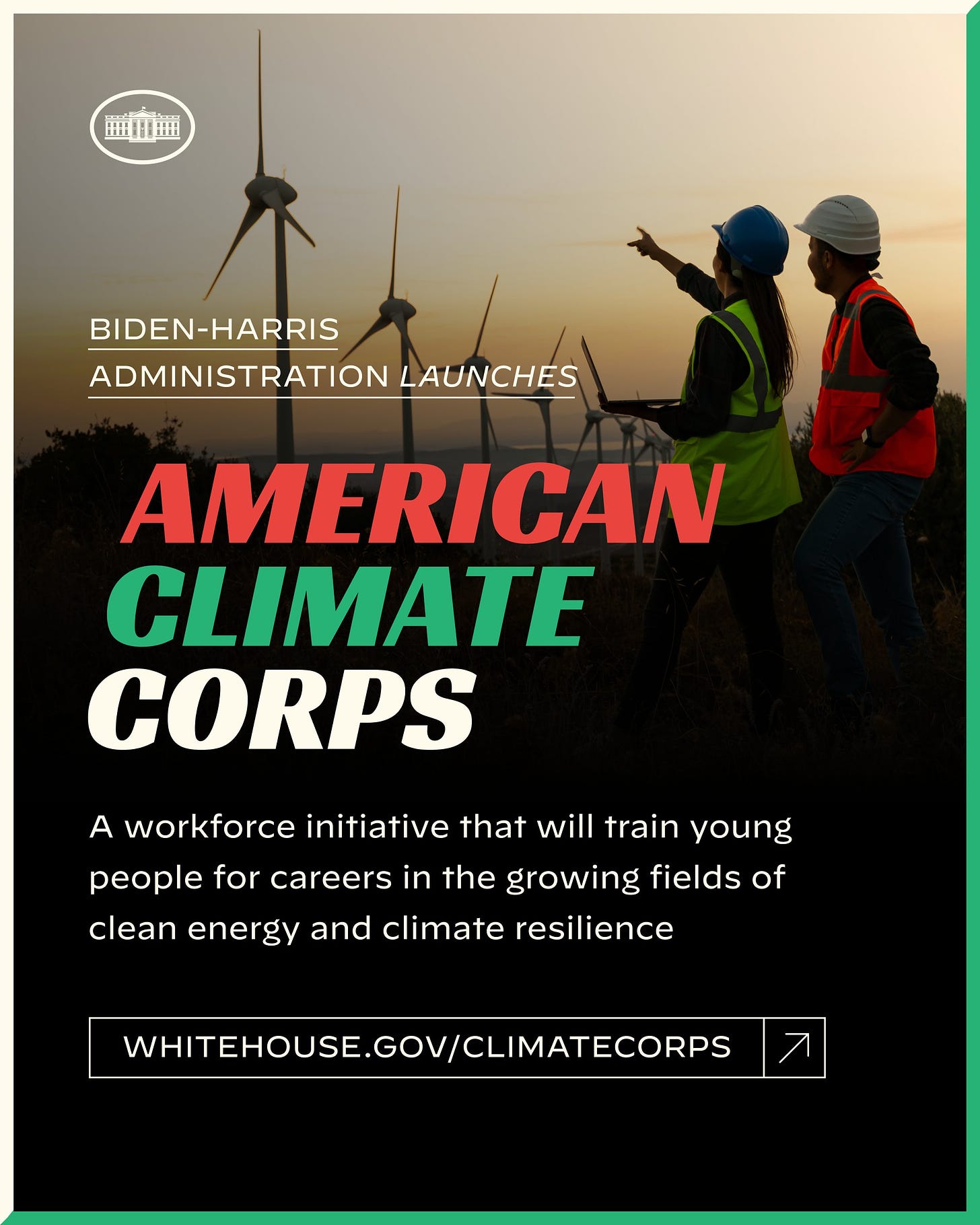 Biden-Harris Administration Launches
American Climate Corps

A workforce initiative that will train young people for careers in the growing fields of clean energy and climate resilience

whitehouse.gov/ClimateCorps
