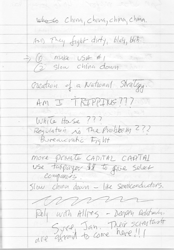 “China, China, China, China And they fight dirty, blah blah. 1: Make USA #1 2: Slow China down Creation of a national strategy AM I TRIPPING???? White House??? REGULATION is the problem????? Bureaucratic fight More private CAPITAL CAPITAL Use taxpayer $$ to give select companies Slow China down, like semiconductors Rely with allies — deepen relationships Sure, Jan. THEIR SCIENTISTS ARE AFRAID TO COME HERE!!!!” “China, China, China, China And they fight dirty, blah blah. 1: Make USA #1 2: Slow China down Creation of a national strategy AM I TRIPPING???? White House??? REGULATION is the problem????? Bureaucratic fight More private CAPITAL CAPITAL Use taxpayer $$ to give select companies Slow China down, like semiconductors Rely with allies — deepen relationships Sure, Jan. THEIR SCIENTISTS ARE AFRAID TO COME HERE!!!!”