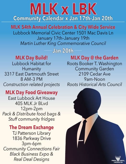 May be an image of 1 person and text that says 'Community Calendar X Jan 17th-Jan 20th MLK 54th Annual Celebration & City Wide Service Lubbock Memorial Civic Center 1501 Mac Davis January 19th Martin Luther King Commemorative Council Jan 20th MLK Day Build! Lubbock Habitat for Humanity Dartmouth Street AM-3 Construction related projects Day @ the Garden Roots Booker Community Garden 2109 Cedar Ave 9am-Noon Roots Historical Arts Council MLK Day Food Giveaway East Lubbock Art House 405 MLK BLvd Pack Distribute food bags & Stuff community fridges The Dream Exchange TJ Patterson Library 1836 Parkway Drive 3pT-6pT Community Connections Fair Black Business Εχpo Real Deal Designs REALDERL DESIONS'
