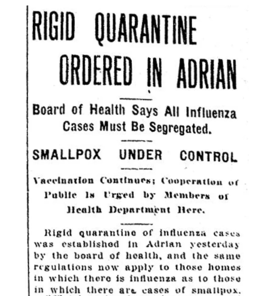 Partial front page story from a December 1918 Daily Telegram: RIGID QUARANTINE ORDERED IN ADRIAN - Board of Health Says All Influenza Cases Must Be Segregated. SMALLPOX UNDER CONTROL Vaccination Continues; Cooperation of Public Is Urged by Members of Health Department Here. Rigid quarantine of influenza cases was established in Adrian yesterday by the board of health, and the same regulations now apply to those homes in which there is influenza as to those in which there are cases of smallpox. 
