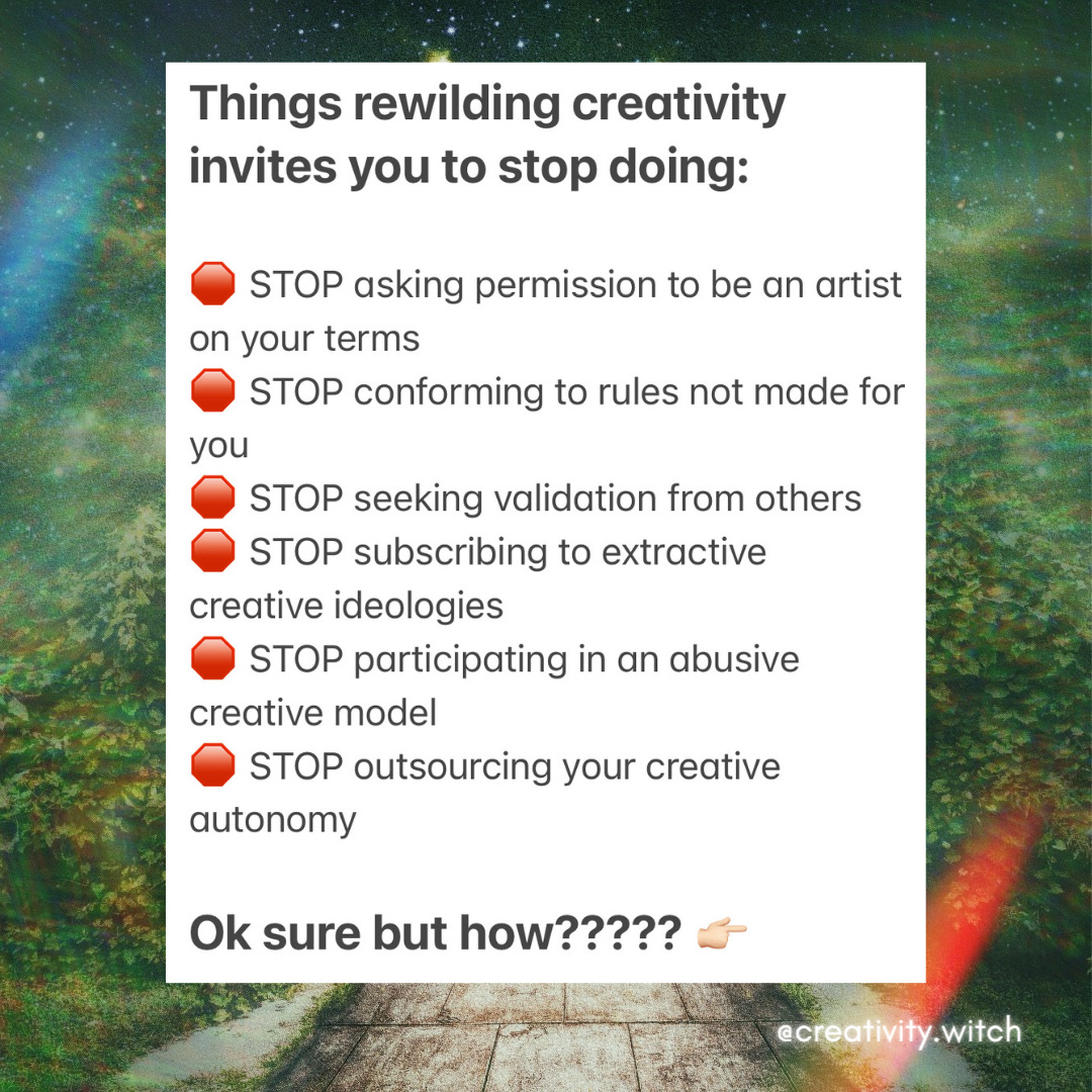 Things rewilding creativity invites you to stop doing:    🛑 STOP asking permission to be an artist on your terms   🛑 STOP conforming to rules not made for you  🛑 STOP seeking validation from others   🛑 STOP subscribing to extractive creative ideologies  🛑 STOP participating in an abusive creative model   🛑 STOP outsourcing your creative autonomy     Ok sure but how????? 👉🏻